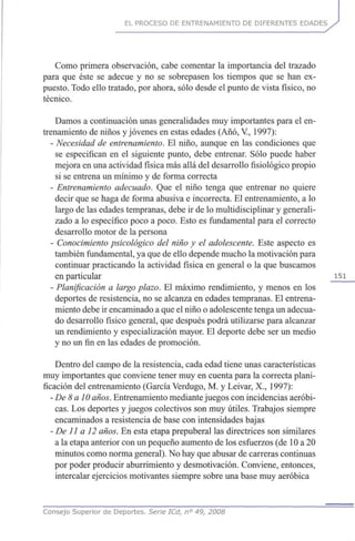 EL PROCESO DE ENTRENAMIENTO DE DIFERENTES EDADES
Como primera observación, cabe comentar la importancia del trazado
para que éste se adecué y no se sobrepasen los tiempos que se han ex-
puesto. Todo ello tratado, por ahora, sólo desde el punto de vista físico, no
técnico.
Damos a continuación unas generalidades muy importantes para el en-
trenamiento de niños y jóvenes en estas edades (Año, V, 1997):
- Necesidad de entrenamiento. El niño, aunque en las condiciones que
se especifican en el siguiente punto, debe entrenar. Sólo puede haber
mejora en una actividad física más allá del desarrollo fisiológico propio
si se entrena un mínimo y de forma correcta
- Entrenamiento adecuado. Que el niño tenga que entrenar no quiere
decir que se haga de forma abusiva e incorrecta. El entrenamiento, a lo
largo de las edades tempranas, debe ir de lo multidisciplinar y generali-
zado a lo específico poco a poco. Esto es fundamental para el correcto
desarrollo motor de la persona
- Conocimiento psicológico del niño y el adolescente. Este aspecto es
también fundamental, ya que de ello depende mucho la motivación para
continuar practicando la actividad física en general o la que buscamos
en particular 151
- Planificación a largoplazo. El máximo rendimiento, y menos en los
deportes de resistencia, no se alcanza en edades tempranas. El entrena-
miento debe ir encaminado a que el niño o adolescente tenga un adecua-
do desarrollo físico general, que después podrá utilizarse para alcanzar
un rendimiento y especialización mayor. El deporte debe ser un medio
y no un fin en las edades de promoción.
Dentro del campo de la resistencia, cada edad tiene unas características
muy importantes que conviene tener muy en cuenta para la correcta plani-
ficación del entrenamiento (García Verdugo, M. y Leivar, X., 1997):
-De 8 a 10años. Entrenamiento mediante juegos con incidencias aeróbi-
cas. Los deportes y juegos colectivos son muy útiles. Trabajos siempre
encaminados a resistencia de base con intensidades bajas
- De 11 a 12 años. En esta etapa prepuberal las directrices son similares
a la etapa anterior con un pequeño aumento de los esfuerzos (de 10 a 20
minutos como norma general). No hay que abusar de carreras continuas
por poder producir aburrimiento y desmotivación. Conviene, entonces,
intercalar ejercicios motivantes siempre sobre una base muy aeróbica
Consejo Superior de Deportes. Serie ICd, n° 49, 2008
 