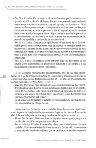EL PROCESO DE ENTRENAMIENTO DE DIFERENTES EDADES
- De 13 a 15 años. En esta época el ya adolescente puede entrar en re-
gresión aeróbica, debido al desarrollo más temprano del aparato loco-
motor (estatura y masa muscular) que del aparato cardiovascular. Es el
momento de empezar a despertar los procesos lácticos pero con las pre-
cauciones de que no sean superiores a los 40 segundos, en un número
bajo y con amplias recuperaciones. Sigue teniendo mucha importancia
el entrenamiento de resistencia de base, aunque nos encontremos en un
periodo no sensible al desarrollo de esta cualidad
- De 16 a 17 años. Comienza a equilibrarse el desorden de la fase an-
terior, por lo que se deben tener muy en cuenta los trabajos aeróbicos
extensivos al tratarse de una etapa sensible al correcto desarrollo de esta
cualidad. En cuanto a los procesos lácticos, se pueden ir incrementando
poco a poco pero con recuperaciones amplias y con las precauciones
adecuadas
- Más de 18 años. El corredor debe entrenar bajo las directrices de un
adulto, pero manteniendo la progresión adecuada a las cargas y a las
planificaciones anuales de las temporadas.
De los aspectos mencionados anteriormente, uno de los más impor-
152 tantes es el de la producción láctica en los procesos anaeróbicos. Evitar la
excesiva producción de lactato antes de los 16 - 17 años es principalmente
porque (Weinek, J., 1988, Zintl, E, 1991):
- Hay una liberación muy elevada de catecolaminas (adrenalina y nora-
drenalina) para producir la misma cantidad de lactato que en un adulto,
como 10 veces más. Esto pone en una situación estresante al niño y le
somete a una carga psicofísica muy importante (estas hormonas son
llamadas "hormonas del estrés")
- La eliminación del lactato se retarda en estas edades, lo que limita mu-
cho la capacidad de recuperación.
Como sabemos, la fuerza es una cualidad física básica más importante
en el deporte de la orientación que en otros deportes de carrera. Esta cuali-
dad debe ser trabajada, en líneas generales, de la siguiente manera:
- Hasta los 14 años. Mediante formas jugadas, autocargas y juegos sin
incidencia específica en grupos musculares
- De los 14 a los 17 años. Es una edad clave para el crecimiento de esta
cualidad. El aumento de las distintas hormonas (sobre todo testosterona
y hormona del crecimiento) hace que se produzca un notable aumento
Consejo Superior de Deportes. Serie ICd, n° 49, 2008
 