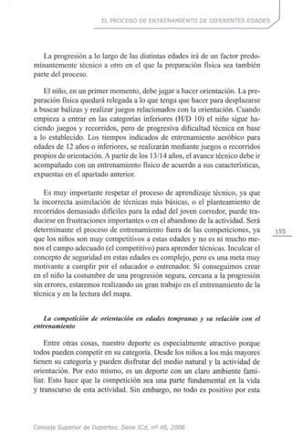 EL PROCESO DE ENTRENAMIENTO DE DIFERENTES EDADES
La progresión a lo largo de las distintas edades irá de un factor predo-
minantemente técnico a otro en el que la preparación física sea también
parte del proceso.
El niño, en un primer momento, debe jugar a hacer orientación. La pre-
paración física quedará relegada a lo que tenga que hacer para desplazarse
a buscar balizas y realizar juegos relacionados con la orientación. Cuando
empieza a entrar en las categorías inferiores (H/D 10) el niño sigue ha-
ciendo juegos y recorridos, pero de progresiva dificultad técnica en base
a lo establecido. Los tiempos indicados de entrenamiento aeróbico para
edades de 12 años o inferiores, se realizarán mediante juegos o recorridos
propios de orientación. A partir de los 13/14 años, el avance técnico debe ir
acompañado con un entrenamiento físico de acuerdo a sus características,
expuestas en el apartado anterior.
Es muy importante respetar el proceso de aprendizaje técnico, ya que
la incorrecta asimilación de técnicas más básicas, o el planteamiento de
recorridos demasiado difíciles para la edad del joven corredor, puede tra-
ducirse en frustraciones importantes o en el abandono de la actividad. Será
determinante el proceso de entrenamiento fuera de las competiciones, ya 155
que los niños son muy competitivos a estas edades y no es ni mucho me-
nos el campo adecuado (el competitivo) para aprender técnicas. Inculcar el
concepto de seguridad en estas edades es complejo, pero es una meta muy
motivante a cumplir por el educador o entrenador. Si conseguimos crear
en el niño la costumbre de una progresión segura, cercana a la progresión
sin errores, estaremos realizando un gran trabajo en el entrenamiento de la
técnica y en la lectura del mapa.
La competición de orientación en edades tempranas y su relación con el
entrenamiento
Entre otras cosas, nuestro deporte es especialmente atractivo porque
todos pueden competir en su categoría. Desde los niños a los más mayores
tienen su categoría y pueden disfrutar del medio natural y la actividad de
orientación. Por esto mismo, es un deporte con un claro ambiente fami-
liar. Esto hace que la competición sea una parte fundamental en la vida
y transcurso de esta actividad. Sin embargo, no todo es positivo por esta
Consejo Superior de Deportes. Serie ICd, n° 49, 2008
 