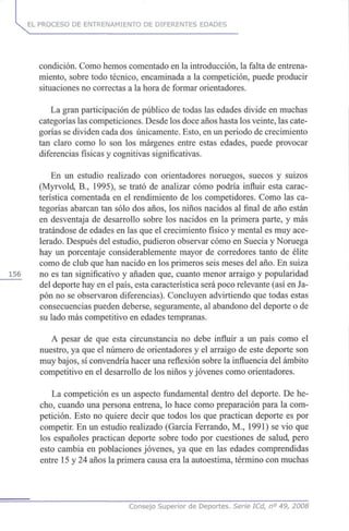 EL PROCESO DE ENTRENAMIENTO DE DIFERENTES EDADES
condición. Como hemos comentado en la introducción, la falta de entrena-
miento, sobre todo técnico, encaminada a la competición, puede producir
situaciones no correctas a la hora de formar orientadores.
La gran participación de público de todas las edades divide en muchas
categorías las competiciones. Desde los doce años hasta los veinte, las cate-
gorías se dividen cada dos únicamente. Esto, en un periodo de crecimiento
tan claro como lo son los márgenes entre estas edades, puede provocar
diferencias físicas y cognitivas significativas.
En un estudio realizado con orientadores noruegos, suecos y suizos
(Myrvold, B., 1995), se trató de analizar cómo podría influir esta carac-
terística comentada en el rendimiento de los competidores. Como las ca-
tegorías abarcan tan sólo dos años, los niños nacidos al final de año están
en desventaja de desarrollo sobre los nacidos en la primera parte, y más
tratándose de edades en las que el crecimiento físico y mental es muy ace-
lerado. Después del estudio, pudieron observar cómo en Suecia y Noruega
hay un porcentaje considerablemente mayor de corredores tanto de élite
como de club que han nacido en los primeros seis meses del año. En suiza
156 no es tan significativo y añaden que, cuanto menor arraigo y popularidad
del deporte hay en el país, esta característica será poco relevante (así en Ja-
pón no se observaron diferencias). Concluyen advirtiendo que todas estas
consecuencias pueden deberse, seguramente, al abandono del deporte o de
su lado más competitivo en edades tempranas.
A pesar de que esta circunstancia no debe influir a un país como el
nuestro, ya que el número de orientadores y el arraigo de este deporte son
muy bajos, sí convendría hacer una reflexión sobre la influencia del ámbito
competitivo en el desarrollo de los niños y jóvenes como orientadores.
La competición es un aspecto fundamental dentro del deporte. De he-
cho, cuando una persona entrena, lo hace como preparación para la com-
petición. Esto no quiere decir que todos los que practican deporte es por
competir. En un estudio realizado (García Ferrando, M., 1991) se vio que
los españoles practican deporte sobre todo por cuestiones de salud, pero
esto cambia en poblaciones jóvenes, ya que en las edades comprendidas
entre 15 y 24 años la primera causa era la autoestima, término con muchas
Consejo Superior de Deportes. Serie ICd, n° 49, 2008
 