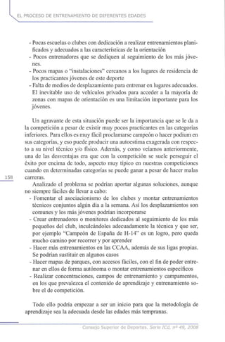 EL PROCESO DE ENTRENAMIENTO DE DIFERENTES EDADES
- Pocas escuelas o clubes con dedicación a realizar entrenamientos plani-
ficados y adecuados a las características de la orientación
- Pocos entrenadores que se dediquen al seguimiento de los más jóve-
nes.
- Pocos mapas o "instalaciones" cercanos a los lugares de residencia de
los practicantes jóvenes de este deporte
- Falta de medios de desplazamiento para entrenar en lugares adecuados.
El inevitable uso de vehículos privados para acceder a la mayoría de
zonas con mapas de orientación es una limitación importante para los
jóvenes.
Un agravante de esta situación puede ser la importancia que se le da a
la competición a pesar de existir muy pocos practicantes en las categorías
inferiores. Para ellos es muy fácil proclamarse campeón o hacer podium en
sus categorías, y eso puede producir una autoestima exagerada con respec-
to a su nivel técnico y/o físico. Además, y como veíamos anteriormente,
una de las desventajas era que con la competición se suele perseguir el
éxito por encima de todo, aspecto muy típico en nuestras competiciones
cuando en determinadas categorías se puede ganar a pesar de hacer malas
158 carreras.
Analizado el problema se podrían aportar algunas soluciones, aunque
no siempre fáciles de llevar a cabo:
- Fomentar el asociacionismo de los clubes y montar entrenamientos
técnicos conjuntos algún día a la semana. Así los desplazamientos son
comunes y los más jóvenes podrían incorporarse
- Crear entrenadores o monitores dedicados al seguimiento de los más
pequeños del club, inculcándoles adecuadamente la técnica y que ser,
por ejemplo "Campeón de España de H-14" es un logro, pero queda
mucho camino por recorrer y por aprender
- Hacer más entrenamientos en las CCAA, además de sus ligas propias.
Se podrían sustituir en algunos casos
- Hacer mapas de parques, con accesos fáciles, con el fin de poder entre-
nar en ellos de forma autónoma o montar entrenamientos específicos
- Realizar concentraciones, campos de entrenamiento y campamentos,
en los que prevalezca el contenido de aprendizaje y entrenamiento so-
bre el de competición.
Todo ello podría empezar a ser un inicio para que la metodología de
aprendizaje sea la adecuada desde las edades más tempranas.
Consejo Superior de Deportes. Serie ICd, n° 49, 2008
 