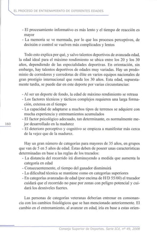 EL PROCESO DE ENTRENAMIENTO DE DIFERENTES EDADES
- El procesamiento informativo es más lento y el tiempo de reacción es
mayor
- La memoria se ve mermada, por lo que los procesos perceptivos, de
decisión o control se vuelven más complicados y lentos
Todo esto explica por qué, y salvo talentos deportivos de avanzada edad,
la edad ideal para el máximo rendimiento se ubica entre los 20 y los 30
años, dependiendo de las especialidades deportivas. En orientación, sin
embargo, hay talentos deportivos de edades muy variadas. Hay un predo-
minio de corredores y corredoras de élite en varios equipos nacionales de
gran prestigio internacional que ronda los 30 años. Esta edad, supuesta-
mente tardía, se puede dar en este deporte por varias circunstancias:
- Al ser un deporte de fondo, la edad de máximo rendimiento se retrasa
- Los factores técnicos y tácticos complejos requieren una larga forma-
ción, extensa en el tiempo
- La capacidad de adaptarse a muchos tipos de terrenos se adquiere con
mucha experiencia y entrenamientos acumulados
- El factor psicológico adecuado, tan determinante, es normalmente me-
jor desarrollado en la madurez
- El deterioro perceptivo y cognitivo se empieza a manifestar más cerca
de la vejez que de la madurez.
Hay un gran número de categorías para mayores de 35 años, en grupos
que van de 5 en 5 años de edad. Éstas deben de poseer unas características
determinadas en base a las reglas de los trazados:
- La distancia del recorrido irá disminuyendo a medida que aumenta la
categoría en edad
- Consecuentemente, el tiempo del ganador disminuirá
- La dificultad técnica se mantiene como en categorías superiores
- En categorías avanzadas de edad (por encima de H/D 55/60) el trazador
cuidará que el recorrido no pase por zonas con peligro potencial y cui-
dará los desniveles fuertes.
Las personas de categorías veteranas deberían entrenar en consonan-
cia con los cambios fisiológicos que se han mencionado anteriormente. El
cambio en el entrenamiento, al avanzar en edad, iría en base a estas orien-
Consejo Superior de Deportes. Serie ICd, n° 49, 2008
 