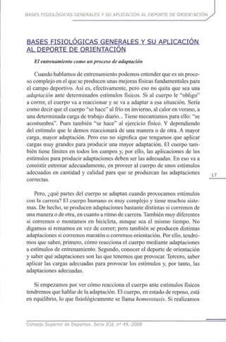 BASES FISIOLÓGICAS GENERALES Y SU APLICACIÓN AL DEPORTE DE ORIENTACIÓN
BASES FISIOLÓGICAS GENERALES Y SU APLICACIÓN
AL DEPORTE DE ORIENTACIÓN
El entrenamiento como un proceso de adaptación
Cuando hablamos de entrenamiento podemos entender que es un proce-
so complejo en el que se producen unas mejoras físicas fundamentales para
el campo deportivo. Así es, efectivamente, pero eso no quita que sea una
adaptación ante determinados estímulos físicos. Si al cuerpo le "obligo"
a correr, el cuerpo va a reaccionar y se va a adaptar a esa situación. Sería
como decir que el cuerpo "se hace" al frío en invierno, al calor en verano, a
una determinada carga de trabajo diario... Tiene mecanismos para ello: "se
acostumbra". Pues también "se hace" al ejercicio físico. Y dependiendo
del estímulo que le demos reaccionará de una manera o de otra. A mayor
carga, mayor adaptación. Pero eso no significa que tengamos que aplicar
cargas muy grandes para producir una mayor adaptación. El cuerpo tam-
bién tiene límites en todos los campos y, por ello, las aplicaciones de los
estímulos para producir adaptaciones deben ser las adecuadas. En eso va a
consistir entrenar adecuadamente, en proveer al cuerpo de unos estímulos
adecuados en cantidad y calidad para que se produzcan las adaptaciones
correctas.
Pero, ¿qué partes del cuerpo se adaptan cuando provocamos estímulos
con la carrera? El cuerpo humano es muy complejo y tiene muchos siste-
mas. De hecho, se producen adaptaciones bastante distintas si corremos de
una manera o de otra, en cuanto a ritmo de carrera. También muy diferentes
si corremos o montamos en bicicleta, aunque sea el mismo tiempo. No
digamos si remamos en vez de correr; pero también se producen distintas
adaptaciones si corremos maratón o corremos orientación. Por ello, tendre-
mos que saber, primero, cómo reacciona el cuerpo mediante adaptaciones
a estímulos de entrenamiento. Segundo, conocer el deporte de orientación
y saber qué adaptaciones son las que tenemos que provocar. Tercero, saber
aplicar las cargas adecuadas para provocar los estímulos y, por tanto, las
adaptaciones adecuadas.
Si empezamos por ver cómo reacciona el cuerpo ante estímulos físicos
tendremos que hablar de la adaptación. El cuerpo, en estado de reposo, está
en equilibrio, lo que fisiológicamente se llama homeostasis. Si realizamos
Consejo Superior de Deportes. Serie ICd, n° 49, 2008
 