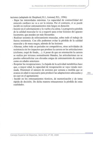 EL PROCESO DE ENTRENAMIENTO DE DIFERENTES EDADES
taciones (adaptado de Shephard, R.J., Astrand, P.O., 1996):
- Bajar las intensidades máximas. La capacidad de contractilidad del
músculo cardiaco no va a ser la misma. Por el contrario, sí se puede
incidir en realizar entrenamientos más largos en duración
- Insistir en el calentamiento y la vuelta a la calma. La progresiva pérdida
de la calidad muscular lo va a requerir para evitar lesiones del aparato
locomotor, que pueden ser más frecuentes
- Realizar sesiones de reforzamiento muscular, sobre todo el trabajo de
fuerza resistencia. Con ello podremos evitar la pérdida de la calidad
muscular y de masa magra, además de las lesiones
- Alternar, sobre todo en periodos no competitivos, otras actividades de
resistencia sin los impactos que produce la carrera en las articulaciones
(ciclismo, esquí de fondo,...). A pesar de que en orientación la carrera
se realiza por terrenos normalmente blandos, las articulaciones no se
pueden sobresolicitar con elevadas cargas de entrenamiento de carrera
como en edades anteriores
- Respetar las recuperaciones. La bajada de la actividad metabólica hace
que, a mayor edad, la capacidad de recuperación se vaya viendo mer-
mada. Disminuir el número de sesiones por semana a medida que se
avanza en edad es necesario para producir las adaptaciones adecuadas y 161
no caer en el agotamiento
- Incidir en los entrenamientos técnicos, de memorización y de toma
rápida de decisión. De dicha manera retrasaremos la pérdida de estas
cualidades.
Consejo Superior de Deportes. Serie ICd, n° 49, 2008
 