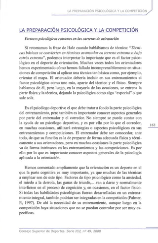 LA PREPARACIÓN PSICOLÓGICA Y LA COMPETICIÓN
LA PREPARACIÓN PSICOLÓGICA Y LA COMPETICIÓN
Factorespsicológicos comunes en las carreras de orientación
Si retomamos la frase de Hale cuando hablábamos de técnica: '''Técni-
cas básicas se convierten en técnicas avanzadas en terreno extremo o bajo
estrés extremo", podemos interpretar lo importante que es el factor psico-
lógico en el deporte de orientación. Muchas veces todos los orientadores
hemos experimentado cómo hemos fallado incomprensiblemente en situa-
ciones de competición al aplicar una técnica tan básica como, por ejemplo,
orientar el mapa. El orientador debería incluir en sus entrenamientos el
factor psicológico como uno más, aparte del técnico y el físico. Siempre
hablamos de él, pero luego, en la mayoría de las ocasiones, se entrena la
parte física y la técnica, dejando la psicológica como algo "especial" o que
sale sola.
Es el psicólogo deportivo el que debe tratar a fondo la parte psicológica
del entrenamiento, pero también es importante conocer aspectos generales
por parte del entrenador y el corredor. No siempre se puede contar con
la ayuda de un psicólogo deportivo, y es por ello por lo que el corredor,
en muchas ocasiones, utilizará estrategias o aspectos psicológicos en sus
entrenamientos y competiciones. El entrenador debe ser conocedor, ante
todo, de que su función es la de preparar de forma adecuada física y técni-
camente a sus orientadores, pero en muchas ocasiones la parte psicológica
va de forma intrínseca en los entrenamientos y las competiciones. Es por
ello por lo que es importante conocer aspectos generales de la psicología
aplicada a la orientación.
Hemos comentado ampliamente que la orientación es un deporte en el
que la parte cognitiva es muy importante, ya que muchas de las técnicas
a emplear son de este tipo. Factores de tipo psicológico como la ansiedad,
el miedo a la derrota, las ganas de triunfo,... van a darse y normalmente
interfieren en el proceso de cognición y, en ocasiones, en el factor físico.
Si todas las habilidades psicológicas fueran desarrolladas en un entrena-
miento integral, también podrían ser integradas en la competición (Palmer,
R, 1997). De ahí la necesidad de su entrenamiento, aunque luego en la
competición haya situaciones que no se puedan controlar por ser muy es-
pecíficas.
Consejo Superior de Deportes. Serie ICd, n° 49, 2008
 
