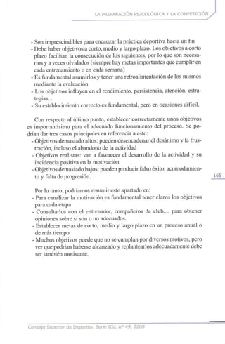 LA PREPARACIÓN PSICOLÓGICA Y LA COMPETICIÓN
- Son imprescindibles para encauzar la práctica deportiva hacia un fin
- Debe haber objetivos a corto, medio y largo plazo. Los objetivos a corto
plazo facilitan la consecución de los siguientes, por lo que son necesa-
rios y a veces olvidados (siempre hay metas importantes que cumplir en
cada entrenamiento o en cada semana)
- Es fundamental asumirlos y tener una retroalimentación de los mismos
mediante la evaluación
- Los objetivos influyen en el rendimiento, persistencia, atención, estra-
tegias,...
- Su establecimiento correcto es fundamental, pero en ocasiones difícil.
Con respecto al último punto, establecer correctamente unos objetivos
es importantísimo para el adecuado funcionamiento del proceso. Se po-
drían dar tres casos principales en referencia a esto:
- Objetivos demasiado altos: pueden desencadenar el desánimo y la frus-
tración, incluso el abandono de la actividad
- Objetivos realistas: van a favorecer el desarrollo de la actividad y su
incidencia positiva en la motivación
- Objetivos demasiado bajos: pueden producir falso éxito, acomodamien-
to y falta de progresión. 1 6 5
Por lo tanto, podríamos resumir este apartado en:
- Para canalizar la motivación es fundamental tener claros los objetivos
para cada etapa
- Consultarlos con el entrenador, compañeros de club,... para obtener
opiniones sobre si son o no adecuados.
- Establecer metas de corto, medio y largo plazo en un proceso anual o
de más tiempo
- Muchos objetivos puede que no se cumplan por diversos motivos, pero
ver que podrían haberse alcanzado y replantearlos adecuadamente debe
ser también motivante.
Consejo Superior de Deportes. Serie ICd, n° 49, 2008
 