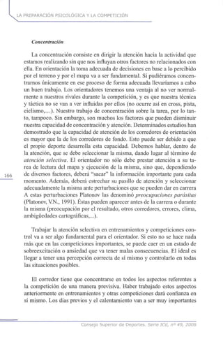 LA PREPARACIÓN PSICOLÓGICA Y LA COMPETICIÓN
Concentración
La concentración consiste en dirigir la atención hacia la actividad que
estamos realizando sin que nos influyan otros factores no relacionados con
ella. En orientación la toma adecuada de decisiones en base a lo percibido
por el terreno y por el mapa va a ser fundamental. Si pudiéramos concen-
trarnos únicamente en ese proceso de forma adecuada llevaríamos a cabo
un buen trabajo. Los orientadores tenemos una ventaja al no ver normal-
mente a nuestros rivales durante la competición, y es que nuestra técnica
y táctica no se van a ver influidas por ellos (no ocurre así en cross, pista,
ciclismo,...). Nuestro trabajo de concentración sobre la tarea, por lo tan-
to, tampoco. Sin embargo, son muchos los factores que pueden disminuir
nuestra capacidad de concentración y atención. Determinados estudios han
demostrado que la capacidad de atención de los corredores de orientación
es mayor que la de los corredores de fondo. Esto puede ser debido a que
el propio deporte desarrolla esta capacidad. Debemos hablar, dentro de
la atención, que se debe seleccionar la misma, dando lugar al término de
atención selectiva. El orientador no sólo debe prestar atención a su ta-
rea de lectura del mapa y ejecución de la misma, sino que, dependiendo
155 de diversos factores, deberá "sacar" la información importante para cada
momento. Además, deberá estrechar su pasillo de atención y seleccionar
adecuadamente la misma ante perturbaciones que se pueden dar en carrera
A estas perturbaciones Platonov las denominó preocupaciones parásitas
(Platonov, VN., 1991). Éstas pueden aparecer antes de la carrera o durante
la misma (preocupación por el resultado, otros corredores, errores, clima,
ambigüedades cartográficas,...).
Trabajar la atención selectiva en entrenamientos y competiciones con-
trol va a ser algo fundamental para el orientador. Si esto no se hace nada
más que en las competiciones importantes, se puede caer en un estado de
sobreexcitación o ansiedad que va tener malas consecuencias. El ideal es
llegar a tener una percepción correcta de sí mismo y controlarlo en todas
las situaciones posibles.
El corredor tiene que concentrarse en todos los aspectos referentes a
la competición de una manera previsiva. Haber trabajado estos aspectos
anteriormente en entrenamientos y otras competiciones dará confianza en
sí mismo. Los días previos y el calentamiento van a ser muy importantes
Consejo Superior de Deportes. Serie ICd, n° 49, 2008
 