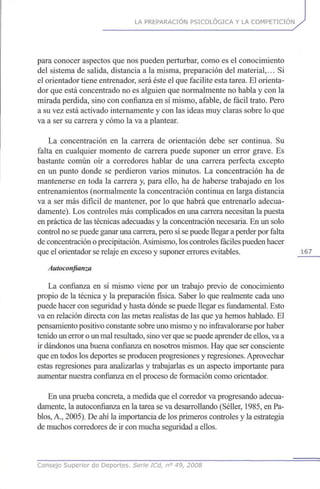 LA PREPARACIÓN PSICOLÓGICA Y LA COMPETICIÓN
para conocer aspectos que nos pueden perturbar, como es el conocimiento
del sistema de salida, distancia a la misma, preparación del material,... Si
el orientador tiene entrenador, será éste el que facilite esta tarea. El orienta-
dor que está concentrado no es alguien que normalmente no habla y con la
mirada perdida, sino con confianza en sí mismo, afable, de fácil trato. Pero
a su vez está activado internamente y con las ideas muy claras sobre lo que
va a ser su carrera y cómo la va a plantear.
La concentración en la carrera de orientación debe ser continua. Su
falta en cualquier momento de carrera puede suponer un error grave. Es
bastante común oír a corredores hablar de una carrera perfecta excepto
en un punto donde se perdieron varios minutos. La concentración ha de
mantenerse en toda la carrera y, para ello, ha de haberse trabajado en los
entrenamientos (normalmente la concentración continua en larga distancia
va a ser más difícil de mantener, por lo que habrá que entrenarlo adecua-
damente). Los controles más complicados en una carrera necesitan la puesta
en práctica de las técnicas adecuadas y la concentración necesaria. En un solo
control no se puede ganar una carrera, pero sí se puede llegar a perder por falta
de concentración oprecipitación.Asimismo, los controles fáciles pueden hacer
que el orientador se relaje en exceso y suponer errores evitables. 167
Autoconfianza
La confianza en sí mismo viene por un trabajo previo de conocimiento
propio de la técnica y la preparación física. Saber lo que realmente cada uno
puede hacer con seguridad y hasta dónde se puede llegar es fundamental. Esto
va en relación directa con las metas realistas de las que ya hemos hablado. El
pensamiento positivo constante sobre uno mismo y no infravalorarse por haber
tenido un error oun mal resultado, sino ver que sepuede aprender de ellos,va a
ir dándonos una buena confianza en nosotros mismos. Hay que ser consciente
que en todos los deportes se producen progresiones y regresiones. Aprovechar
estas regresiones para analizarlas y trabajarlas es un aspecto importante para
aumentar nuestra confianza en el proceso de formación como orientador.
En una prueba concreta, a medida que el corredor va progresando adecua-
damente, la autoconfianza en la tarea se va desarrollando (Séller, 1985, en Pa-
blos, A., 2005). De ahí la importancia de los primeros controles y la estrategia
de muchos corredores de ir con mucha seguridad a ellos.
Consejo Superior de Deportes. Serie ICd, n° 49, 2008
 