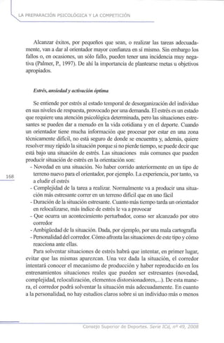 LA PREPARACIÓN PSICOLÓGICA Y LA COMPETICIÓN
Alcanzar éxitos, por pequeños que sean, o realizar las tareas adecuada-
mente, van a dar al orientador mayor confianza en sí mismo. Sin embargo los
fallos o, en ocasiones, un sólo fallo, pueden tener una incidencia muy nega-
tiva (Palmer, R, 1997). De ahí la importancia de plantearse metas u objetivos
apropiados.
Estrés, ansiedady activaciónóptima
Se entiende por estrés al estado temporal de desorganización del individuo
en sus niveles de respuesta, provocado por una demanda. El estrés es un estado
que requiere una atención psicológica determinada, pero las situaciones estre-
santes se pueden dar a menudo en la vida cotidiana y en el deporte. Cuando
un orientador tiene mucha información que procesar por estar en una zona
técnicamente difícil, no está seguro de donde se encuentra y, además, quiere
resolver muy rápido la situación porque si no pierde tiempo, sepuede decir que
está bajo una situación de estrés. Las situaciones más comunes que pueden
producir situación de estrés en la orientación son:
- Novedad en una situación. No haber corrido anteriormente en un tipo de
1 6 8 terreno nuevo para el orientador, por ejemplo. La experiencia, por tanto, va
a eludir el estrés
- Complejidad de la tarea a realizar. Normalmente va a producir una situa-
ción más estresante correr en un terreno difícil que en uno fácil
- Duración de la situación estresante. Cuanto más tiempo tarda un orientador
en relocalizarse, más índice de estrés le va a provocar
- Que ocurra un acontecimiento perturbador, como ser alcanzado por otro
corredor
- Ambigüedad de la situación. Dada, por ejemplo, por una mala cartografía
- Personalidad del corredor. Cómo afronta las situaciones de este tipo y cómo
reacciona ante ellas.
Para solventar situaciones de estrés habrá que intentar, en primer lugar,
evitar que las mismas aparezcan. Una vez dada la situación, el corredor
intentará conocer el mecanismo de producción y haber reproducido en los
entrenamientos situaciones reales que pueden ser estresantes (novedad,
complejidad, relocalización, elementos distorsionadores,...). De esta mane-
ra, el corredor podrá solventar la situación más adecuadamente. En cuanto
a la personalidad, no hay estudios claros sobre si un individuo más o menos
Consejo Superior de Deportes. Serie ICd, n° 49, 2008
 