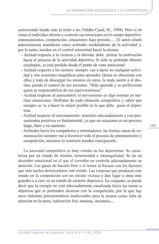 LA PREPARACIÓN PSICOLÓGICA Y LA COMPETICIÓN
extrovertido tiende más al éxito o no (Valdés Casal, H., 1998). Pero sí en
cómo el individuo afronta y controla sus emociones en el campo deportivo:
entrenamientos, competición, situaciones bajo presión,... El autor citado
anteriormente manifiesta cinco actitudes moduladoras de la actividad y,
por lo tanto, inciden en el control emocional hacia la misma:
- Actitud respecto a la victoria y la derrota: debe primar la motivación
hacia el proceso de la actividad deportiva. Si sólo se pretende obtener
resultados, se está perdido desde el punto de vista emocional
- Actitud respecto a los errores: siempre van a darse en cualquier activi-
dad y son ocasiones magníficas para aprender. Quien se obsesiona con
ellos y trata de descargar los mismos en otros, la mala suerte o el des-
tino, pierde el control de sus acciones. "Sólo aprende y se perfecciona
quien se responsabiliza de sus equivocaciones"
- Actitud respecto al autocontrol: el nerviosismo es algo normal en mu-
chas situaciones. Disfrutar de cada situación competitiva y saber que
siempre se va a hacer lo mejor posible es lo que debe guiar al depor-
tista
- Actitud respecto al entrenamiento: asumirlo adecuadamente y con pen-
samientos positivos es fundamental, ya que en ocasiones es un proceso
largo, duro y en aumento 169
- Actitudes hacia los compañeros y entrenadores: las formas sanas de co-
municación siempre van a favorecer todo el proceso de entrenamiento y
competición, mientras lo contrario pueden entorpecerlo.
La ansiedad competitiva es muy común en los deportistas. Se carac-
teriza por un estado de tensión, temerosidad e intranquilidad. Se da un
desorden emocional en el que el corredor no controla adecuadamente su
atención. Las ganas de hacerlo bien o el temor al fracaso son los factores
que más suelen desencadenar este estado. Las torpezas que producen este
estado en la competición son un círculo vicioso y dan lugar a otras más
grandes o a caer en un estado de carácter depresivo. En conjunto, se puede
decir que la energía no está adecuadamente canalizada hacia las metas u
objetivos que se pretenden alcanzar con la competición, por lo que hay
unos síntomas psicosomáticos inadecuados para la misma como falta de
atención en la tarea, sudoración fría, nauseas, insomnio,...
Consejo Superior de Deportes. Serie ICd, n° 49, 2008
 