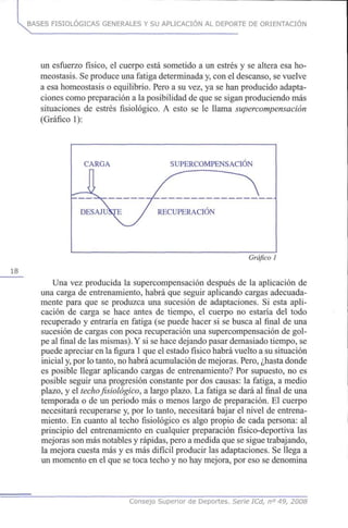 BASES FISIOLÓGICAS GENERALES Y SU APLICACIÓN AL DEPORTE DE ORIENTACIÓN
un esfuerzo físico, el cuerpo está sometido a un estrés y se altera esa ho-
meostasis. Se produce una fatiga determinada y, con el descanso, se vuelve
a esa homeostasis o equilibrio. Pero a su vez, ya se han producido adapta-
ciones como preparación a la posibilidad de que se sigan produciendo más
situaciones de estrés fisiológico. A esto se le llama supercompensación
(Gráfico 1):
18
CARGA SUPERCOMPENSACIÓN
Gráfico 1
Una vez producida la supercompensación después de la aplicación de
una carga de entrenamiento, habrá que seguir aplicando cargas adecuada-
mente para que se produzca una sucesión de adaptaciones. Si esta apli-
cación de carga se hace antes de tiempo, el cuerpo no estaría del todo
recuperado y entraría en fatiga (se puede hacer si se busca al final de una
sucesión de cargas con poca recuperación una supercompensación de gol-
pe al final de las mismas).Y si se hace dejando pasar demasiado tiempo, se
puede apreciar en la figura 1que el estado físico habrá vuelto a su situación
inicial y, por lo tanto, no habrá acumulación de mejoras. Pero, ¿hasta donde
es posible llegar aplicando cargas de entrenamiento? Por supuesto, no es
posible seguir una progresión constante por dos causas: la fatiga, a medio
plazo, y el techo fisiológico, a largo plazo. La fatiga se dará al final de una
temporada o de un periodo más o menos largo de preparación. El cuerpo
necesitará recuperarse y, por lo tanto, necesitará bajar el nivel de entrena-
miento. En cuanto al techo fisiológico es algo propio de cada persona: al
principio del entrenamiento en cualquier preparación físico-deportiva las
mejoras son más notables y rápidas, pero a medida que se sigue trabajando,
la mejora cuesta más y es más difícil producir las adaptaciones. Se llega a
un momento en el que se toca techo y no hay mejora, por eso se denomina
Consejo Superior de Deportes. Señe ICd, n° 49, 2008
 