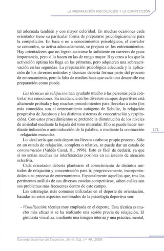 LA PREPARACIÓN PSICOLÓGICA Y LA COMPETICIÓN
tal adecuada también y con mayor celeridad. En muchas ocasiones cada
orientador tiene su particular forma de prepararse psicológicamente para
la competición. En base o no a conocimientos psicológicos, el corredor
se concentra, se activa adecuadamente, se prepara en los entrenamientos.
Hay orientadores que no logran activarse lo suficiente en carreras de poca
importancia, pero sí lo hacen en las de rango mayor. Hay otros a los que la
activación óptima les llega en las primeras, pero adquieren una sobreacti-
vación en las segundas. La preparación psicológica adecuada y la aplica-
ción de los diversos métodos y técnicas debería formar parte del proceso
de entrenamiento, pero la falta de medios hace que cada uno desarrolle esa
preparación como puede.
Las técnicas de relajación han ayudado mucho a las personas para con-
trolar sus emociones. Su incidencia en los diversos campos deportivos está
altamente probada y hay muchos procedimientos para llevarlas a cabo (los
más conocidos son el entrenamiento autógeno de Schultz, la relajación
progresiva de Jacobson y los distintos sistemas de concentración y respira-
ción). Con estos procedimientos se pretende la disminución de los niveles
de ansiedad mediante la bajada del tono muscular. Ello se puede hacer me-
diante inducción o autoinducción de la palabra, o mediante la contracción 171
- relajación muscular.
Lo ideal sería que cada deportista llevara a cabo su propio proceso. Sólo
en un estado de relajación, completa o relativa, se puede dar un estado de
concentración (Valdés Casal, H., 1996). Esto es fácil de deducir, ya que
si no serían muchas las interferencias posibles en un intento de atención
selectiva.
Cada orientador debería plantearse el conocimiento de distintos mé-
todos de relajación y concentración para ir, progresivamente, incorporán-
dolos a su proceso de entrenamiento. Especialmente aquellos que, tras los
pertinentes análisis de sus diversos estados competitivos, saben cuáles son
sus problemas más frecuentes dentro de este campo.
Las estrategias más comunes utilizadas en el deporte de orientación,
basadas en estos aspectos nombrados de la psicología deportiva son:
- Visualizarían:técnica muy empleada en el deporte. Esta técnica es mu-
cho más eficaz si se ha realizado una sesión previa de relajación. El
gimnasta visualiza, mediante una imagen interna y una práctica mental,
Consejo Superior de Deportes. Serie ICd, n° 49, 2008
 
