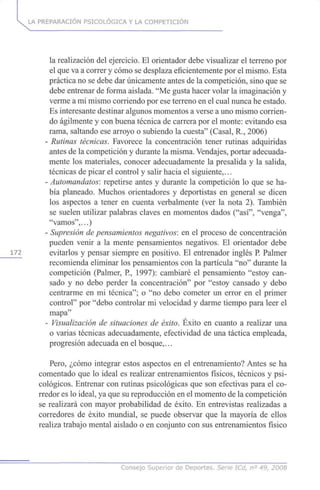 LA PREPARACIÓN PSICOLÓGICA Y LA COMPETICIÓN
la realización del ejercicio. El orientador debe visualizar el terreno por
el que va a correr y cómo se desplaza eficientemente por el mismo. Esta
práctica no se debe dar únicamente antes de la competición, sino que se
debe entrenar de forma aislada. "Me gusta hacer volar la imaginación y
verme a mi mismo corriendo por ese terreno en el cual nunca he estado.
Es interesante destinar algunos momentos a verse a uno mismo corrien-
do ágilmente y con buena técnica de carrera por el monte: evitando esa
rama, saltando ese arroyo o subiendo la cuesta" (Casal, R., 2006)
- Rutinas técnicas. Favorece la concentración tener rutinas adquiridas
antes de la competición y durante la misma. Vendajes, portar adecuada-
mente los materiales, conocer adecuadamente la presalida y la salida,
técnicas de picar el control y salir hacia el siguiente,...
- Automandatos: repetirse antes y durante la competición lo que se ha-
bía planeado. Muchos orientadores y deportistas en general se dicen
los aspectos a tener en cuenta verbalmente (ver la nota 2). También
se suelen utilizar palabras claves en momentos dados ("así", "venga",
"vamos",...)
- Supresión de pensamientos negativos: en el proceso de concentración
pueden venir a la mente pensamientos negativos. El orientador debe
172 evitarlos y pensar siempre en positivo. El entrenador inglés P. Palmer
recomienda eliminar los pensamientos con la partícula "no" durante la
competición (Palmer, P, 1997): cambiaré el pensamiento "estoy can-
sado y no debo perder la concentración" por "estoy cansado y debo
centrarme en mi técnica"; o "no debo cometer un error en el primer
control" por "debo controlar mi velocidad y darme tiempo para leer el
mapa"
- Visualización de situaciones de éxito. Éxito en cuanto a realizar una
o varias técnicas adecuadamente, efectividad de una táctica empleada,
progresión adecuada en el bosque,...
Pero, ¿cómo integrar estos aspectos en el entrenamiento? Antes se ha
comentado que lo ideal es realizar entrenamientos físicos, técnicos y psi-
cológicos. Entrenar con rutinas psicológicas que son efectivas para el co-
rredor es lo ideal, ya que su reproducción en el momento de la competición
se realizará con mayor probabilidad de éxito. En entrevistas realizadas a
corredores de éxito mundial, se puede observar que la mayoría de ellos
realiza trabajo mental aislado o en conjunto con sus entrenamientos físico
Consejo Superior de Deportes, Serie ICd, n° 49, 2008
 
