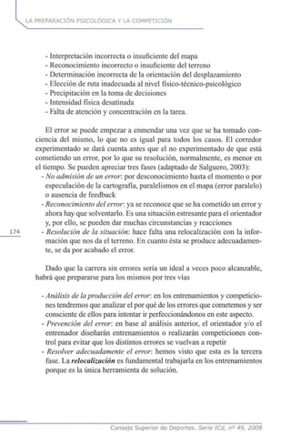 LA PREPARACIÓN PSICOLÓGICA Y LA COMPETICIÓN
- Interpretación incorrecta o insuficiente del mapa
- Reconocimiento incorrecto o insuficiente del terreno
- Determinación incorrecta de la orientación del desplazamiento
- Elección de ruta inadecuada al nivel físico-técnico-psicológico
- Precipitación en la toma de decisiones
- Intensidad física desatinada
- Falta de atención y concentración en la tarea.
El error se puede empezar a enmendar una vez que se ha tomado con-
ciencia del mismo, lo que no es igual para todos los casos. El corredor
experimentado se dará cuenta antes que el no experimentado de que está
cometiendo un error, por lo que su resolución, normalmente, es menor en
el tiempo. Se pueden apreciar tres fases (adaptado de Salguero, 2003):
- No admisión de un error, por desconocimiento hasta el momento o por
especulación de la cartografía, paralelismos en el mapa (error paralelo)
o ausencia de feedback
- Reconocimiento del error, ya se reconoce que se ha cometido un error y
ahora hay que solventarlo. Es una situación estresante para el orientador
y, por ello, se pueden dar muchas circunstancias y reacciones
174 - Resolución de la situación: hace falta una relocalización con la infor-
mación que nos da el terreno. En cuanto ésta se produce adecuadamen-
te, se da por acabado el error.
Dado que la carrera sin errores sería un ideal a veces poco alcanzable,
habrá que prepararse para los mismos por tres vías
- Análisis de laproducción del error, en los entrenamientos y competicio-
nes tendremos que analizar el por qué de los errores que cometemos y ser
consciente de ellos para intentar ir perfeccionándonos en este aspecto.
- Prevención del error, en base al análisis anterior, el orientador y/o el
entrenador diseñarán entrenamientos o realizarán competiciones con-
trol para evitar que los distintos errores se vuelvan a repetir
- Resolver adecuadamente el error, hemos visto que esta es la tercera
fase. La relocalización es fundamental trabajarla en los entrenamientos
porque es la única herramienta de solución.
Consejo Superior de Deportes. Serie ICd, n° 49, 2008
 