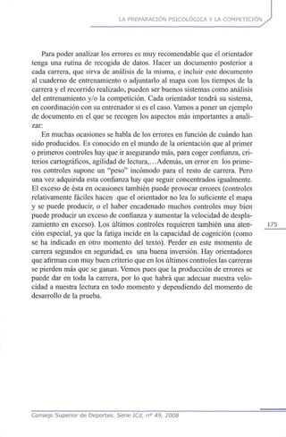 LA PREPARACIÓN PSICOLÓGICA Y LA COMPETICIÓN
Para poder analizar los errores es muy recomendable que el orientador
tenga una rutina de recogida de datos. Hacer un documento posterior a
cada carrera, que sirva de análisis de la misma, e incluir este documento
al cuaderno de entrenamiento o adjuntarlo al mapa con los tiempos de la
carrera y el recorrido realizado, pueden ser buenos sistemas como análisis
del entrenamiento y/o la competición. Cada orientador tendrá su sistema,
en coordinación con su entrenador si es el caso. Vamos a poner un ejemplo
de documento en el que se recogen los aspectos más importantes a anali-
zar:
En muchas ocasiones se habla de los errores en función de cuándo han
sido producidos. Es conocido en el mundo de la orientación que al primer
o primeros controles hay que ir asegurando más, para coger confianza, cri-
terios cartográficos, agilidad de lectura,.. .Además, un error en los prime-
ros controles supone un "peso" incómodo para el resto de carrera. Pero
una vez adquirida esta confianza hay que seguir concentrados igualmente.
El exceso de ésta en ocasiones también puede provocar errores (controles
relativamente fáciles hacen que el orientador no lea lo suficiente el mapa
y se puede producir, o el haber encadenado muchos controles muy bien
puede producir un exceso de confianza y aumentar la velocidad de despla-
zamiento en exceso). Los últimos controles requieren también una aten- 175
ción especial, ya que la fatiga incide en la capacidad de cognición (como
se ha indicado en otro momento del texto). Perder en este momento de
carrera segundos en seguridad, es una buena inversión. Hay orientadores
que afirman con muy buen criterio que en los últimos controles las carreras
se pierden más que se ganan. Vemos pues que la producción de errores se
puede dar en toda la carrera, por lo que habrá que adecuar nuestra velo-
cidad a nuestra lectura en todo momento y dependiendo del momento de
desarrollo de la prueba.
Consejo Superior de Deportes. Serie ICd, n° 49, 2008
 