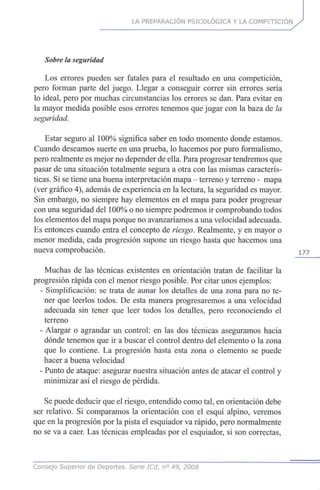 LA PREPARACIÓN PSICOLÓGICA Y LA COMPETICIÓN
Sobre la seguridad
Los errores pueden ser fatales para el resultado en una competición,
pero forman parte del juego. Llegar a conseguir correr sin errores sería
lo ideal, pero por muchas circunstancias los errores se dan. Para evitar en
la mayor medida posible esos errores tenemos que jugar con la baza de la
seguridad.
Estar seguro al 100% significa saber en todo momento donde estamos.
Cuando deseamos suerte en una prueba, lo hacemos por puro formalismo,
pero realmente es mejor no depender de ella. Para progresar tendremos que
pasar de una situación totalmente segura a otra con las mismas caracterís-
ticas. Si se tiene una buena interpretación mapa - terreno y terreno - mapa
(ver gráfico 4), además de experiencia en la lectura, la seguridad es mayor.
Sin embargo, no siempre hay elementos en el mapa para poder progresar
con una seguridad del 100% o no siempre podremos ir comprobando todos
los elementos del mapa porque no avanzaríamos a una velocidad adecuada.
Es entonces cuando entra el concepto de riesgo. Realmente, y en mayor o
menor medida, cada progresión supone un riesgo hasta que hacemos una
nueva comprobación. 1 7 7
Muchas de las técnicas existentes en orientación tratan de facilitar la
progresión rápida con el menor riesgo posible. Por citar unos ejemplos:
- Simplificación: se trata de aunar los detalles de una zona para no te-
ner que leerlos todos. De esta manera progresaremos a una velocidad
adecuada sin tener que leer todos los detalles, pero reconociendo el
terreno
- Alargar o agrandar un control: en las dos técnicas aseguramos hacia
dónde tenemos que ir a buscar el control dentro del elemento o la zona
que lo contiene. La progresión hasta esta zona o elemento se puede
hacer a buena velocidad
- Punto de ataque: asegurar nuestra situación antes de atacar el control y
minimizar así el riesgo de pérdida.
Se puede deducir que el riesgo, entendido como tal, en orientación debe
ser relativo. Si comparamos la orientación con el esquí alpino, veremos
que en la progresión por la pista el esquiador va rápido, pero normalmente
no se va a caer. Las técnicas empleadas por el esquiador, si son correctas,
Consejo Superior de Deportes, Serie ICd, n° 49, 2008
 