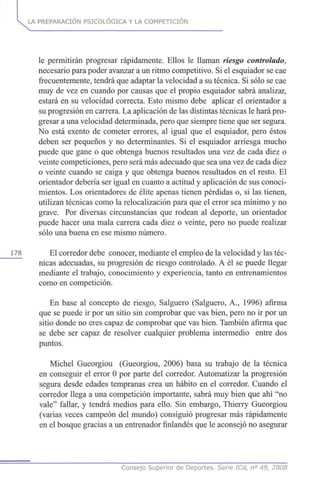 LA PREPARACIÓN PSICOLÓGICA Y LA COMPETICIÓN
le permitirán progresar rápidamente. Ellos le llaman riesgo controlado,
necesario para poder avanzar a un ritmo competitivo. Si el esquiador se cae
frecuentemente, tendrá que adaptar la velocidad a su técnica. Si sólo se cae
muy de vez en cuando por causas que el propio esquiador sabrá analizar,
estará en su velocidad correcta. Esto mismo debe aplicar el orientador a
su progresión en carrera. La aplicación de las distintas técnicas le hará pro-
gresar a una velocidad determinada, pero que siempre tiene que ser segura.
No está exento de cometer errores, al igual que el esquiador, pero éstos
deben ser pequeños y no determinantes. Si el esquiador arriesga mucho
puede que gane o que obtenga buenos resultados una vez de cada diez o
veinte competiciones, pero será más adecuado que sea una vez de cada diez
o veinte cuando se caiga y que obtenga buenos resultados en el resto. El
orientador debería ser igual en cuanto a actitud y aplicación de sus conoci-
mientos. Los orientadores de élite apenas tienen pérdidas o, si las tienen,
utilizan técnicas como la relocalización para que el error sea mínimo y no
grave. Por diversas circunstancias que rodean al deporte, un orientador
puede hacer una mala carrera cada diez o veinte, pero no puede realizar
sólo una buena en ese mismo número.
178 El corredor debe conocer, mediante el empleo de la velocidad y las téc-
nicas adecuadas, su progresión de riesgo controlado. A él se puede llegar
mediante el trabajo, conocimiento y experiencia, tanto en entrenamientos
como en competición.
En base al concepto de riesgo, Salguero (Salguero, A., 1996) afirma
que se puede ir por un sitio sin comprobar que vas bien, pero no ir por un
sitio donde no eres capaz de comprobar que vas bien. También afirma que
se debe ser capaz de resolver cualquier problema intermedio entre dos
puntos.
Michel Gueorgiou (Gueorgiou, 2006) basa su trabajo de la técnica
en conseguir el error 0 por parte del corredor. Automatizar la progresión
segura desde edades tempranas crea un hábito en el corredor. Cuando el
corredor llega a una competición importante, sabrá muy bien que ahí "no
vale" fallar, y tendrá medios para ello. Sin embargo, Thierry Gueorgiou
(varias veces campeón del mundo) consiguió progresar más rápidamente
en el bosque gracias a un entrenador finlandés que le aconsejó no asegurar
Consejo Superior de Deportes. Serie ICd, n° 49, 2008
 