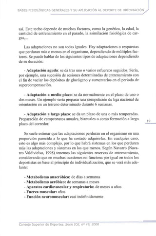 BASES FISIOLÓGICAS GENERALES Y SU APLICACIÓN AL DEPORTE DE ORIENTACIÓN
así. Este techo depende de muchos factores, como la genética, la edad, la
cantidad de entrenamiento en el pasado, la asimilación fisiológica decar-
gas,...
Las adaptaciones no son todas iguales. Hayadaptaciones o respuestas
que perduran más o menos enel organismo, dependiendo demúltiplesfac-
tores. Sepuede hablar de lossiguientes tipos deadaptaciones dependiendo
de su duración:
- Adaptación aguda: se datras unoo varios esfuerzos seguidos. Sería,
por ejemplo, unasucesión de sesiones determinadas de entrenamiento con
el fin de vaciar losdepósitos de glucógeno y aumentarlos en el periodo de
supercompensación.
- Adaptación a medio plazo: se da normalmente en el plazo de unoo
dos meses. Unejemplo sería preparar unacompetición de liga nacional de
orientación en unterreno determinado durante 6 semanas.
- Adaptación a largo plazo: se da un plazo de unao mástemporadas.
Preparación de campeonatos anuales, bianuales o como formación a largo
plazo delcorredor.
Se suele estimar quelas adaptaciones perduran en el organismo en una
proporción parecida a lo que ha costado adquirirlas. En cualquier caso,
esto es algo máscomplejo, por lo quehabrá sistemas en los que perduren
más las adaptaciones y sistemas en los quemenos. Según Navarro (Nava-
rro Valdivielso, 1998)tenemos las siguientes reservas de entrenamiento,
considerando queen muchas ocasiones no funciona porigual en todos los
deportistas enbase al principio de individualización, quese verá más ade-
lante:
- Metabolismo anaeróbico: de días a semanas
- Metabolismo aeróbico: de semanas a meses
- Aparatos cardiovascular y respiratorio: de meses a años
- Fuerza muscular: años
- Función neuromuscular: casi indefinidamente
Consejo Superior de Deportes. Serie ICd, n° 49, 2008
 