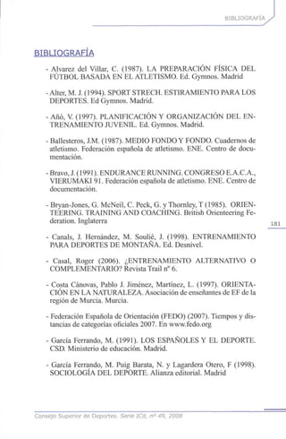 BIBLIOGRAFÍA
BIBLIOGRAFÍA
- Alvarez del Villar, C. (1987). LA PREPARACIÓN FÍSICA DEL
FÚTBOL BASADA EN EL ATLETISMO. Ed. Gymnos. Madrid
- Alter, M. J. (1994). SPORT STRECH. ESTIRAMIENTO PARA LOS
DEPORTES. Ed Gymnos. Madrid.
- Año, V (1997). PLANIFICACIÓN Y ORGANIZACIÓN DEL EN-
TRENAMIENTO JUVENIL. Ed. Gymnos. Madrid.
- Ballesteros, J.M. (1987). MEDIO FONDO Y FONDO. Cuadernos de
atletismo. Federación española de atletismo. ENE. Centro de docu-
mentación.
- Bravo, J. (1991). ENDURANCE RUNNING. CONGRESO E.A.C.A.,
VIERUMAKI 91. Federación española de atletismo. ENE. Centro de
documentación.
- Bryan-Jones, G. McNeil, C. Peck, G. y Thornley, T (1985). ORIEN-
TEERING. TRAINING AND COACHING. British Orienteering Fe-
deration. Inglaterra 1 8 1
- Cañáis, J. Hernández, M. Soulié, J. (1998). ENTRENAMIENTO
PARA DEPORTES DE MONTAÑA. Ed. Desnivel.
- Casal, Roger (2006). ¿ENTRENAMIENTO ALTERNATIVO O
COMPLEMENTARIO? Revista Trail n° 6.
- Costa Cánovas, Pablo J. Jiménez, Martínez, L. (1997). ORIENTA-
CIÓN EN LA NATURALEZA. Asociación de enseñantes de EF de la
región de Murcia. Murcia.
- Federación Española de Orientación (FEDO) (2007). Tiempos y dis-
tancias de categorías oficiales 2007. En www.fedo.org
- García Ferrando, M. (1991). LOS ESPAÑOLES Y EL DEPORTE.
CSD. Ministerio de educación. Madrid.
- García Ferrando, M. Puig Barata, N. y Lagardera Otero, F (1998).
SOCIOLOGÍA DEL DEPORTE. Alianza editorial. Madrid
Consejo Superior de Deportes. Serie ICd, n° 49, 2008
 