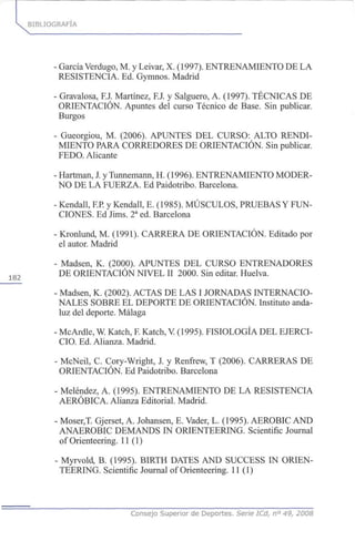 BIBLIOGRAFÍA
182
- García Verdugo, M. y Leivar, X. (1997). ENTRENAMIENTO DE LA
RESISTENCIA. Ed. Gymnos. Madrid
- Gravalosa, F.J. Martínez, FJ. y Salguero, A. (1997). TÉCNICAS DE
ORIENTACIÓN. Apuntes del curso Técnico de Base. Sin publicar.
Burgos
- Gueorgiou, M. (2006). APUNTES DEL CURSO: ALTO RENDI-
MIENTO PARA CORREDORES DE ORIENTACIÓN. Sin publicar.
FEDO. Alicante
- Hartman, J. y Tunnemann, H. (1996). ENTRENAMIENTO MODER-
NO DE LA FUERZA. Ed Paidotribo. Barcelona.
- Kendall, F.P. y Kendall, E. (1985). MÚSCULOS, PRUEBAS Y FUN-
CIONES. Ed Jims. 2a
ed. Barcelona
- Kronlund, M. (1991). CARRERA DE ORIENTACIÓN. Editado por
el autor. Madrid
- Madsen, K. (2000). APUNTES DEL CURSO ENTRENADORES
DE ORIENTACIÓN NIVEL II 2000. Sin editar. Huelva.
- Madsen, K. (2002). ACTAS DE LAS I JORNADAS INTERNACIO-
NALES SOBRE EL DEPORTE DE ORIENTACIÓN. Instituto anda-
luz del deporte. Málaga
- McArdle, W. Katch, F.Katch, V (1995). FISIOLOGÍA DEL EJERCI-
CIO. Ed. Alianza. Madrid.
- McNeil, C. Cory-Wright, J. y Renfrew, T (2006). CARRERAS DE
ORIENTACIÓN. Ed Paidotribo. Barcelona
- Meléndez, A. (1995). ENTRENAMIENTO DE LA RESISTENCIA
AERÓBICA. Alianza Editorial. Madrid.
- Moser,T. Gjerset, A. Johansen, E. Vader, L. (1995). AEROBIC AND
ANAEROBIC DEMANDS IN ORIENTEERING. Scientific Journal
of Orienteering. 11 (1)
- Myrvold, B. (1995). BIRTH DATES AND SUCCESS IN ORIEN-
TEERING. Scientific Journal of Orienteering. 11 (1)
Consejo Superior de Deportes. Serie ICd, n° 49, 2008
 