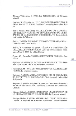 BIBLIOGRAFÍA
• Navarro Valdivielso, F. (1998). LA RESISTENCIA. Ed. Gymnos.
Madrid
•Norman, B. e Yngstóm, A. (1991). ORIENTEERING TECHNIQUE
FROM START TO FINISH. Swedish Orienteering Federation. Sue-
cia.
• Pablos Monzó, Ana (2005). VALORACIÓN DE LAS CAPACIDA-
DES FÍSICAS Y COGNITIVAS EN CORREDORES DE ORIEN-
TACIÓN DE LA CATEGORÍA HOMBRES-ÉLITE. Tesis doctoral.
Universidad de Valencia.
• Palmer, P. (1997). THE COMPLETE ORIENTEERING MANUAL.
Crowood Press. Great Britain
• Pasión, P. y Martínez, F.J. (2000). TÉCNICA E INTERVENCIÓN
DIDÁCTICA EN ORIENTACIÓN. Curso de entrenadores de orien-
tación Nivel II 2000. Sin editar. Huelva.
•Peraro, W. y Zanatello, T. (1998). ORIENTACIÓN. Ed Grijalbo. Bar-
celona 1 8 3
•Platonov, VN. (1991). EL ENTRENAMIENTO DEPORTIVO: TEO-
RÍA Y METODOLOGÍA. Ed. Paidotribo. Barcelona
-Ruiz Pérz, L.M. (1987). DESARROLLO MOTORY ACTIVIDADES
FÍSICAS. Ed Gymnos. Madrid.
• Salguero, A. (2003). APLICACIONES DEL GPS AL SEGUIMIEN-
TO DEPORTIVO EN ORIENTACIÓN. Tesis doctoral. Universidad
de Granada
• Salguero, A. (1996). APUNTES SOBRE ENTRENAMIENTO TÉC-
NICO EN ORIENTACIÓN. Federación Andaluza de Orientación.
Granada
• Sánchez Bañuelos, F. (1989). BASES PARA UNA DIDÁCTICA DE
LA EDUCACIÓN FÍSICA Y EL DEPORTE. Ed Gymnos. Madrid
• Santoyo Medina, F. (2004). APUNTES DEL CURSO DE TRAZA-
DORES DE RECORRIDOS. Escuela Española deTécnicos de Orien-
Consejo Superior de Deportes. Serie ICd, n° 49, 2008
 