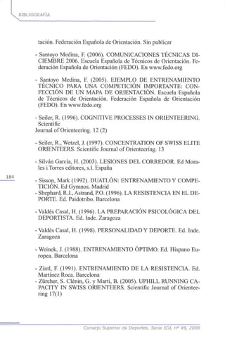 BIBLIOGRAFÍA
tación. Federación Española de Orientación. Sin publicar
- Santoyo Medina, F. (2006). COMUNICACIONES TÉCNICAS DI-
CIEMBRE 2006. Escuela Española de Técnicos de Orientación. Fe-
deración Española de Orientación (FEDO). En www.fedo.org
- Santoyo Medina, F. (2005). EJEMPLO DE ENTRENAMIENTO
TÉCNICO PARA UNA COMPETICIÓN IMPORTANTE: CON-
FECCIÓN DE UN MAPA DE ORIENTACIÓN. Escuela Española
de Técnicos de Orientación. Federación Española de Orientación
(FEDO). En www.fedo.org
- Seiler, R. (1996). COGNITIVE PROCESSES IN ORIENTEERING.
Scientific
Journal of Orienteering. 12 (2)
- Seiler, R., Wetzel, J. (1997). CONCENTRATION OF SWISS ÉLITE
ORIENTEERS. Scientific Journal of Orienteering. 13
- Silván García, H. (2003). LESIONES DEL CORREDOR. Ed Mora-
les i Torres editores, s.l. España
— - Sisson, Mark (1992). DUATLÓN: ENTRENAMIENTO Y COMPE-
TICIÓN. Ed Gymnos. Madrid
- Shephard, R.J., Astrand, P.O. (1996). LA RESISTENCIA EN EL DE-
PORTE. Ed. Paidotribo. Barcelona
- Valdés Casal, H. (1996). LA PREPARACIÓN PSICOLÓGICA DEL
DEPORTISTA. Ed. Inde. Zaragoza
- Valdés Casal, H. (1998). PERSONALIDAD Y DEPORTE. Ed. Inde.
Zaragoza
- Weinek, J. (1988). ENTRENAMIENTO ÓPTIMO. Ed. Hispano Eu-
ropea. Barcelona
- Zintl, F. (1991). ENTRENAMIENTO DE LA RESISTENCIA. Ed.
Martínez Roca. Barcelona
- Zürcher, S. Clénin, G. y Marti, B. (2005). UPHILL RUNNING CA-
PACITY IN SWISS ORIENTEERS. Scientific Journal of Orientee-
ring 17(1)
Consejo Superior de Deportes. Serie ICd, n° 49, 2008
 