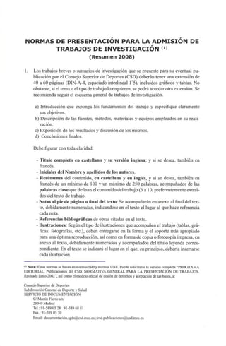 NORMAS DEPRESENTACIÓN PARA LA ADMISIÓN DE
TRABAJOS DEINVESTIGACIÓN (1)
(Resumen 2008)
1. Los trabajos breves o sumarios deinvestigación que sepresente para sueventualpu-
blicación por el Consejo Superior deDeportes (CSD) deberán tener una extensiónde
40 a 60páginas (DIN-A-4, espaciado interlineal 1'5),incluidos gráficos y tablas. No
obstante, sieltema oeltipo de trabajo lorequieren, se podrá acordar otra extensión.Se
recomienda seguir elesquema general de trabajos de investigación.
a) Introducción queexponga losfundamentos deltrabajo y especifique claramente
sus objetivos.
b) Descripción delasfuentes, métodos, materiales y equipos empleados ensureali-
zación.
c) Exposición delos resultados y discusión delos mismos.
d) Conclusiones finales.
Debe figurar con toda claridad:
- Titulo completo en castellano y su versión inglesa; y si se desea, también en
francés.
- Iniciales del Nombre y apellidos delos autores.
- Resúmenes del contenido, en castellano y en inglés, y si se desea, también en
francés deunmínimo de 100 y unmáximo de250 palabras, acompañados de las
palabras clave que definan elcontenido del trabajo (6a 10, preferentemente extraí-
dos del texto detrabajo.
- Notas alpie depágina o final del texto: Se acompañarán enanexo al final del tex-
to, debidamente numeradas, indicándose enel texto el lugar alque hace referencia
cada nota.
- Referencias bibliográficas deobras citadas eneltexto.
- Ilustraciones: Según eltipo de ilustraciones que acompañen eltrabajo (tablas, grá-
ficas, fotografías, etc.), deben entregarse en la forma y el soporte más apropiado
para una óptima reproducción, asícomo enforma decopia o fotocopia impresa,en
anexo al texto, debidamente numerados y acompañados deltítulo leyenda corres-
pondiente. En eltexto seindicará ellugar enelque, en principio, debería insertarse
cada ilustración.
(
" Nota: Estas normas sebasan ennormas ISO ynormas UNE. Puede solicitarse laversión completa "PROGRAMA
EDITORIAL. Publicaciones del CSD. NORMATIVA GENERAL PARA LAPRESENTACIÓN DE TRABAJOS.
Revisada junio 2002", así como elmodelo oficial decesión de derechos yaceptación delas bases,a:
Consejo Superior de Deportes
Subdirección General deDeporte y Salud
SERVICIO DE DOCUMENTACIÓN
C/ Martín Fierros/n
28040 Madrid
Tel.: 91-589 05 28 91-589 6881
Fax.: 91-589 0530
Email: documentación.sgds@csd.mec.es; csd.publicaciones@csd.mec.es
 