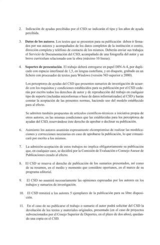 2. Indicación de ayudas percibidas por el CSD.:se indicarán el tipo y los años de ayuda
percibida.
3. Datos de los autores. Los textos que se presenten para su publicación deben ir firma-
dos por sus autores y acompañados de los datos completos de la institución o centro,
dirección completa y teléfono de contacto de los mismos. Deberán enviar sus trabajos
el Servicio de Documentación del CSD, acompañado de una fotografía del autor y un
breve curriculum relacionado con la obra (máximo 10 lineas).
4. Soportes de presentación. El trabajo deberá entregarse en papel DIN-A-4, por dupli-
cado con espacio interlineal de 1,5, en lengua castellana, y en disquete, grabado en un
fichero con procesador de textos para Windows (versión NO superior a 2000).
Los perceptores de ayudas del CSD que presenten sumarios de investigación de acuer-
do con los requisitos y condiciones establecidos para su publicación por el CSD cede-
rán por escrito todos los derechos de autor y de reproducción del trabajo en cualquier
tipo de soporte (incluidas microformas o base de datos informatizadas) al CSD y harán
constar la aceptación de las presentes normas, haciendo uso del modelo establecido
para al efecto.
Se admiten también propuestas de artículos científicos-técnicos a iniciativa propia de
otros autores, en las mismas condiciones que las establecidas para los perceptores de
ayudas del CSD, reservándose éste derecho de aprobar o declinar su publicación.
6. Asimismo los autores asumirán expresamente elcompromiso de realizar las modifica-
ciones y correcciones necesarias en caso de aprobarse la publicación, lo que comuni-
cará por escrito a los mismos.
7. La admisión-aceptación de estos trabajos no implica obligatoriamente su publicación
que, en cualquier caso, se decidirá por la Comisión de Evaluación o Consejo Asesor de
Publicaciones creado al efecto.
8. El CSD se reserva el derecho de publicación de los sumarios presentados, así como
de su resumen, en el medio y momento que considere oportunos, en el marco de su
programa editorial.
9. El CSD no asumirá necesariamente las opiniones espresadas por los autores en los
trabajos y sumarios de investigación.
10. El CSD remitirá a los autores 5 ejemplares de la publicación para su libre disposi-
ción.
11. En el caso de no publicarse el trabajo o sumario el autor podrá solicitar del CSD la
devolución de los textos y materiales originales, presentado (en el caso de proyectos
subvencionados por el Cosejo Superior de Deportes, en el plazo de dos años), quedan-
do una copia en el CSD.
 