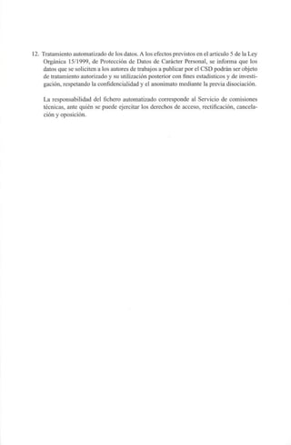 12. Tratamiento automatizado de los datos. A los efectos previstos en el articulo 5 de la Ley
Orgánica 15/1999, de Protección de Datos de Carácter Personal, se informa que los
datos que se soliciten a los autores de trabajos a publicar por el CSD podrán ser objeto
de tratamiento autorizado y su utilización posterior con fines estadísticos y de investi-
gación, respetando la confidencialidad y el anonimato mediante la previa disociación.
La responsabilidad del fichero automatizado corresponde al Servicio de comisiones
técnicas, ante quién se puede ejercitar los derechos de acceso, rectificación, cancela-
ción y oposición.
 