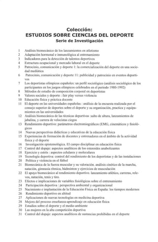 Colección:
ESTUDIOS SOBRE CIENCIAS DEL DEPORTE
Serie de Investigación
1 Análisis biomecánico de los lanzamientos en atletismo
2 Adaptación hormonal e inmunológica al entrenamiento
3 Indicadores para la detección de talentos deportivos
4 Estructura ocupacional y mercado laboral en el deporte
5 Patrocinio, comunicación y deporte 1: la comercialización del deporte en una socie-
dad mediática
6 Patrocinio, comunicación y deporte 11:publicidad y patrocinio en eventos deporti-
vos
7 Los deportistas olímpicos españoles: un perfil sociológico (análisis sociológico de los
participantes en losjuegos olímpicos celebrados en el periodo 1980-1992)
8 Métodos de estudio de composición corporal en deportistas
9 Valores sociales y deporte : fair play versus violencia
10 Educación física y práctica docente
11 El deporte en las universidades españolas : análisis de la encuesta realizada por el
consejo superior de deportes sobre el deporte y su organización, practica y equipa-
mientos en las universidades
12 Análisis biomecánica de las técnicas deportivas :salto de altura, lanzamientos de
jabalina, y carrera de velocistas ciegos
13 Rendimiento deportivo: parámetros electromiográficos (EMG, cinemáticos y fisioló-
gicos
14 Nuevas perspectivas didácticas y educativas de la educación física
15 Experiencias de formación de docentes y entrenadores en el ámbito de la actividad
física y el deporte
16 Investigación epistemológica. El campo disciplinar en educación física
17 Control del dopaje: aspectos analíticos de los esteroides anabolizantes
18 Ejercicio y estrés : aspectos celulares y moleculares
19 Tecnología deportiva: control del rendimiento de los deportistas y de las instalaciones
20 Política y violencia en el fútbol
21 Biomecánica de la fuerza muscular y su valoración, análisis cinético de la marcha,
natación, gimnasia rítmica, bádminton y ejercicios de musculación
22 El apoyo biomecánico al rendimiento deportivo, lanzamiento atlético, carreras, rele-
vos, natación, tenis y tiro.
23 Efectos e implicaciones de variables fisiológicas sobre el entrenamiento
24 Participación deportiva : perspectiva ambiental y organizacional
25 Nacimiento e implantación de la Educación Física en España: los tiempos modernos
26 Rendimiento deportivo en altitud
27 Aplicaciones de nuevas tecnologías en medicina deportiva
28 Mejora del proceso enseñanza-aprendizaje en educación física
29 Estudios sobre el deporte y el medio ambiente
30 Las mujeres en la alta competición deportiva
31 Control del dopaje: aspectos analíticos de sustancias prohibidas en el deporte
 