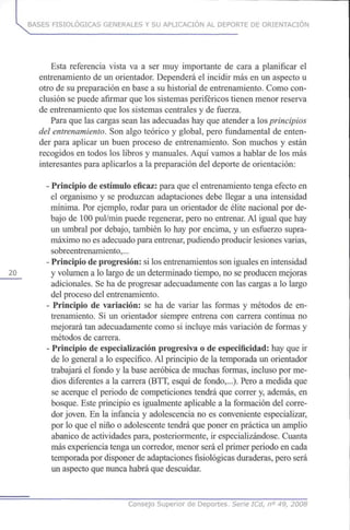 BASES FISIOLÓGICAS GENERALES Y SU APLICACIÓN AL DEPORTE DE ORIENTACIÓN
Esta referencia vista va a ser muy importante de cara a planificar el
entrenamiento de un orientador. Dependerá el incidir másen un aspecto u
otro de supreparación en base a su historial de entrenamiento. Comocon-
clusión sepuede afirmar quelossistemas periféricos tienen menor reserva
de entrenamiento quelos sistemas centrales y de fuerza.
Para quelascargas sean las adecuadas hayqueatender a los principios
del entrenamiento. Sonalgo teórico y global, pero fundamental de enten-
der para aplicar un buen proceso de entrenamiento. Son muchos y están
recogidos en todos los libros y manuales. Aquí vamos a hablar de los más
interesantes para aplicarlos a lapreparación del deporte de orientación:
- Principio deestímulo eficaz: para queel entrenamiento tenga efecto en
el organismo y se produzcan adaptaciones debe llegar a una intensidad
mínima. Porejemplo, rodar para un orientador de élite nacional por de-
bajo de 100pul/min puede regenerar, pero no entrenar. Al igual que hay
un umbral por debajo, también lo haypor encima, y un esfuerzo supra-
máximo noesadecuado para entrenar, pudiendo producir lesiones varias,
sobreentrenamiento,...
- Principio deprogresión: silosentrenamientos soniguales enintensidad
20 y volumen a lolargo deun determinado tiempo, no seproducen mejoras
adicionales. Seha deprogresar adecuadamente conlas cargas a lo largo
del proceso delentrenamiento.
- Principio de variación: se ha de variar las formas y métodos deen-
trenamiento. Si un orientador siempre entrena con carrera continua no
mejorará tanadecuadamente como si incluye másvariación de formas y
métodos de carrera.
- Principio deespecialización progresiva o de especificidad: hayqueir
de lo general a lo específico. Al principio de la temporada un orientador
trabajará el fondo y la base aeróbica de muchas formas, incluso por me-
dios diferentes a la carrera (BTT, esquí de fondo,...). Pero a medida que
se acerque el periodo de competiciones tendrá que correr y, además, en
bosque. Este principio es igualmente aplicable a la formación delcorre-
dor joven. En la infancia y adolescencia no es conveniente especializar,
por lo queel niño o adolescente tendrá queponer en práctica un amplio
abanico de actividades para, posteriormente, ir especializándose. Cuanta
más experiencia tenga uncorredor, menor será elprimer periodo encada
temporada pordisponer deadaptaciones fisiológicas duraderas, pero será
un aspecto quenunca habrá quedescuidar.
Consejo Superior de Deportes. Serie ICd, n° 49, 2008
 
