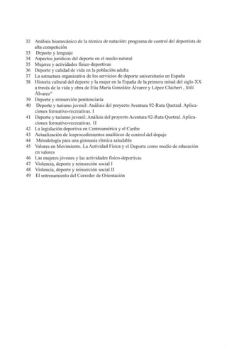 32 Análisis biomecánico de la técnica de natación: programa de control del deportista de
alta competición
33 Deporte y lenguaje
34 Aspectos jurídicos del deporte en el medio natural
35 Mujeres y actividades físico-deportivas
36 Deporte y calidad de vida en la población adulta
37 La estructura organizativa de los servicios de deporte universitario en España
38 Historia cultural del deporte y la mujer en la España de la primera mitad del siglo XX
a través de la vida y obra de Elia María González Álvarez y López Chicheri , lililí
Álvarez"
39 Deporte y reinserción penitenciaria
40 Deporte y turismo juvenil: Análisis del proyecto Aventura 92-Ruta Quetzal. Aplica-
ciones formativo-recreativas. I
41 Deporte y turismo juvenil: Análisis del proyecto Aventura 92-Ruta Quetzal. Aplica-
ciones formativo-recreativas. II
42 La legislación deportiva en Centroamérica y el Caribe
43 Actualización de losprocedimientos analíticos de control del dopaje
44 Metodología para una gimnasia rítmica saludable
45 Valores en Movimiento. La Actividad Física y el Deporte como medio de educación
en valores
46 Las mujeres jóvenes y las actividades físico-deportivas
47 Violencia, deporte y reinserción social I
48 Violencia, deporte y reinserción social II
49 El entrenamiento del Corredor de Orientación
I
 