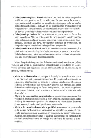 BASES FISIOLÓGICAS GENERALES Y SU APLICACIÓN AL DEPORTE DE ORIENTACIÓN
- Principio de respuesta individualizada: los mismos estímulos pueden
incidir en cada persona de forma diferente. Factores como la herencia,
experiencia, edad, capacidad de asimilación de cargas, ciclo de sueño,
disponibilidad horaria,... influyen en las adaptaciones producidas porel
entrenamiento. Para entrenar aunorientador habrá queconocer sushábi-
tos devida y cómo le vainfluyendo el entrenamiento propuesto.
- Principio deperiodización: un orientador no puede estar en forma du-
rante todo el año. Alternar entrenamiento y recuperación a corto y medio
plazo esfundamental para alcanzar estados deforma enmomentos deter-
minados. Esto hará que haya, por ejemplo, periodos de preparación, de
competición y detransición a lo largo deunatemporada.
- Principio de reversibilidad: como se ha comentado anteriormente, los
efectos delentrenamiento y lasadaptaciones que produce son reversibles.
Habrá adaptaciones más omenos duraderas, pero seproduce encualquier
caso unareversibilidad o desentrenamiento.
Vistos losprincipios generales del entrenamiento de unaforma global,
vamos a ver ahora las adaptaciones generales que se producen en losdi-
versos sistemas del organismo con el entrenamiento de orientación y,en
general, deresistencia: 21
- Mejora cardiovascular: el transporte de oxígeno y nutrientes sereali-
za mediante el sistema cardiocirculatorio. El ejercicio de resistencia va
a producir adaptaciones en corazón y sistema circulatorio. El corazón
aumenta el volumen de sus cavidades y engrosa susparedes, conel fin
de bombear mássangre y de forma máspotente. Losvasos sanguíneos
aumentan su diámetro y se crean nuevos capilares en losmúsculosmás
demandados.
- Mejora de la capacidad respiratoria: se produce un aumento delos
volúmenes respiratorios debido a lamovilización degrandes cantidades
de aire y deintercambio gaseoso. Noobstante, noseconsidera limitante
el aparato respiratorio en el ejercicio de resistencia
- Mejora de capacidad muscular o periférica: como se ha comentado
en la mejora cardiovascular, hayunamayor vascularización periférica,
con lo quehayunmayor intercambio y transporte degases y nutrientes.
Además, las fibras musculares se adaptan aumentando la capacidad de
producir energía mediante un trabajo máseficiente de enzimas y mito-
condrias.
Consejo Superior de Deportes. Serie ICd, n° 49, 2008
 