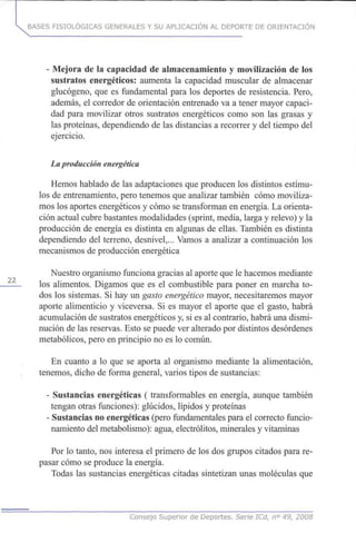 BASES FISIOLÓGICAS GENERALES Y SU APLICACIÓN AL DEPORTE DE ORIENTACIÓN
- Mejora de la capacidad de almacenamiento y movilización de los
sustratos energéticos: aumenta la capacidad muscular de almacenar
glucógeno, que es fundamental para los deportes de resistencia. Pero,
además, el corredor de orientación entrenado va a tener mayor capaci-
dad para movilizar otros sustratos energéticos como son las grasas y
las proteínas, dependiendo de las distancias a recorrer y del tiempo del
ejercicio.
La producción energética
Hemos hablado de las adaptaciones que producen los distintos estímu-
los de entrenamiento, pero tenemos que analizar también cómo moviliza-
mos los aportes energéticos y cómo se transforman en energía. La orienta-
ción actual cubre bastantes modalidades (sprint, media, larga y relevo) y la
producción de energía es distinta en algunas de ellas. También es distinta
dependiendo del terreno, desnivel,... Vamos a analizar a continuación los
mecanismos de producción energética
Nuestro organismo funciona gracias al aporte que le hacemos mediante
los alimentos. Digamos que es el combustible para poner en marcha to-
dos los sistemas. Si hay un gasto energético mayor, necesitaremos mayor
aporte alimenticio y viceversa. Si es mayor el aporte que el gasto, habrá
acumulación de sustratos energéticos y, si es al contrario, habrá una dismi-
nución de las reservas. Esto se puede ver alterado por distintos desórdenes
metabólicos, pero en principio no es lo común.
En cuanto a lo que se aporta al organismo mediante la alimentación,
, tenemos, dicho de forma general, varios tipos de sustancias:
- Sustancias energéticas (transformables en energía, aunque también
tengan otras funciones): glúcidos, lípidos y proteínas
- Sustancias no energéticas (pero fundamentales para el correcto funcio-
namiento del metabolismo): agua, electrólitos, minerales y vitaminas
Por lo tanto, nos interesa el primero de los dos grupos citados para re-
pasar cómo se produce la energía.
Todas las sustancias energéticas citadas sintetizan unas moléculas que
Consejo Superior de Deportes. Serie ICd, n° 49, 2008
 