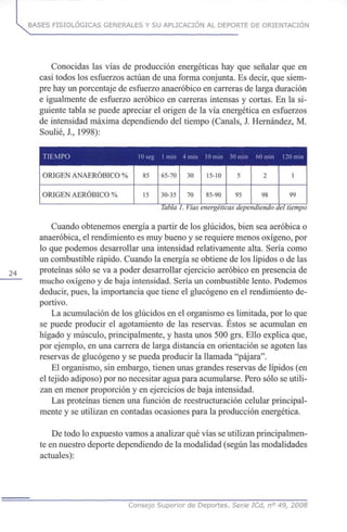 BASES FISIOLÓGICAS GENERALES Y SU APLICACIÓN AL DEPORTE DE ORIENTACIÓN
Conocidas las vías de producción energéticas hay que señalar que en
casi todos los esfuerzos actúan de una forma conjunta. Es decir, que siem-
pre hay un porcentaje de esfuerzo anaeróbico en carreras de larga duración
e igualmente de esfuerzo aeróbico en carreras intensas y cortas. En la si-
guiente tabla se puede apreciar el origen de la vía energética en esfuerzos
de intensidad máxima dependiendo del tiempo (Cañáis, J. Hernández, M.
Soulié, X, 1998):
TIEMPO
ORIGEN ANAERÓBICO %
ORIGEN AERÓBICO %
lOseg
85
15
1 min
65-70
30-35
4 min
30
70
10 min
15-10
85-90
30 min
5
95
60 min
2
98
120 min
1
99
Tabla1. Vías energéticas dependiendo del tiempo
Cuando obtenemos energía a partir de los glúcidos, bien sea aeróbica o
anaeróbica, el rendimiento es muy bueno y se requiere menos oxígeno, por
lo que podemos desarrollar una intensidad relativamente alta. Sería como
un combustible rápido. Cuando la energía se obtiene de los lípidos o de las
24 proteínas sólo se va a poder desarrollar ejercicio aeróbico en presencia de
mucho oxígeno y de baja intensidad. Sería un combustible lento. Podemos
deducir, pues, la importancia que tiene el glucógeno en el rendimiento de-
portivo.
La acumulación de los glúcidos en el organismo es limitada, por lo que
se puede producir el agotamiento de las reservas. Éstos se acumulan en
hígado y músculo, principalmente, y hasta unos 500 grs. Ello explica que,
por ejemplo, en una carrera de larga distancia en orientación se agoten las
reservas de glucógeno y se pueda producir la llamada "pájara".
El organismo, sin embargo, tienen unas grandes reservas de lípidos (en
el tejido adiposo) por no necesitar agua para acumularse. Pero sólo se utili-
zan en menor proporción y en ejercicios de baja intensidad.
Las proteínas tienen una función de reestructuración celular principal-
mente y se utilizan en contadas ocasiones para la producción energética.
De todo lo expuesto vamos a analizar qué vías se utilizan principalmen-
te en nuestro deporte dependiendo de la modalidad (según las modalidades
actuales):
Consejo Superior de Deportes. Serie ICd, n° 49, 2008
 