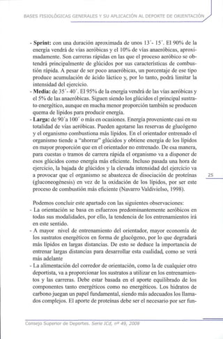 BASES FISIOLÓGICAS GENERALES Y SU APLICACIÓN AL DEPORTE DE ORIENTACIÓN
- Sprint: con una duración aproximada de unos 13- 15'.El 90%dela
energía vendrá de vías aeróbicas y el 10% de vías anaeróbicas, aproxi-
madamente. Soncarreras rápidas en las queel proceso aeróbico se ob-
tendrá principalmente de glúcidos por sus características de combus-
tión rápida. A pesar de serpoco anaeróbicas, un porcentaje de ese tipo
produce acumulación de ácido láctico y, por lo tanto, podrá limitar la
intensidad del ejercicio.
•Media: de 35'- 40'. El95% de laenergía vendrá de lasvías aeróbicas y
el 5%delasanaeróbicas. Siguen siendo losglúcidos elprincipal sustra-
to energético, aunque enmucha menor proporción también seproducen
quema de lípidos para producir energía.
-Larga: de90'a 100'omásenocasiones. Energía proveniente casi en su
totalidad de vías aeróbicas. Pueden agotarse las reservas de glucógeno
y el organismo combustiona máslípidos. En el orientador entrenado el
organismo tiende a "ahorrar" glúcidos y obtiene energía de los lípidos
en mayor proporción queenel orientador noentrenado. Deesamanera,
para cuestas o tramos de carrera rápida el organismo va a disponer de
esos glúcidos como energía máseficiente. Incluso pasada unahora de
ejercicio, la bajada de glúcidos y la elevada intensidad del ejercicio va
a provocar que el organismo se abastezca de disociación de proteínas 25
(gluconeogénesis) en vez de la oxidación de los lípidos, por ser este
proceso de combustión máseficiente (Navarro Valdivielso, 1998).
Podemos concluir este apartado conlassiguientes observaciones:
- La orientación se basa en esfuerzos predominantemente aeróbicos en
todas susmodalidades, porello, la tendencia de los entrenamientos irá
en este sentido.
• A mayor nivel de entrenamiento del orientador, mayor economía de
los sustratos energéticos en forma de glucógeno, por lo que degradará
más lípidos en largas distancias. De esto se deduce la importancia de
entrenar largas distancias para desarrollar esta cualidad, como se verá
más adelante
• Laalimentación del corredor de orientación, como la de cualquier otro
deportista, vaa proporcionar lossustratos a utilizar en los entrenamien-
tos y las carreras. Debe estar basada en el aporte equilibrado de los
componentes tanto energéticos como no energéticos. Los hidratos de
carbono juegan unpapel fundamental, siendo másadecuados losllama-
dos complejos. El aporte deproteínas debe serel necesario porserfun-
Consejo Superior de Deportes. Serie ICd, n° 49, 2008
 