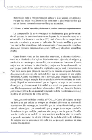 BASES FISIOLÓGICAS GENERALES Y SU APLICACIÓN AL DEPORTE DE ORIENTACIÓN
damentales para la reestructuración celular y el de grasas será mínimo,
ya que casi todos los alimentos las contienen y, el sobrante de los que
no las tienen, se transforman en ellas y se acumulan.
El VO2max, el umbral anaeróbicoy lafrecuencia cardiacacomo aspectos fundamentales
La comprensión de estos conceptos es fundamental para poder enten-
der el proceso de entrenamiento en un deporte de resistencia como es la
orientación. La frecuencia cardiaca (FC) es el número de veces que late el
corazón por minuto y va a ser un indicativo fácilmente medible y que nos
va a marcar las intensidades del entrenamiento. Conceptos más complica-
dos son el consumo máximo de oxígeno (VO2 max)y el umbral anaeróbico
(UaN).
Como hemos visto en los apartados anteriores, el sistema cardiovas-
cular va a distribuir a los tejidos implicados en el ejercicio el oxígeno y
nutrientes necesarios para desarrollar, en nuestro caso, la carrera. Cuanto
mejor sea ese sistema de distribución y mejor sea la transformación en
energía por parte de los músculos implicados, mayor será el rendimiento.
Pues bien, como para producir esa energía se necesita oxígeno, hablamos
de consumo de oxígeno a la cantidad de él que se consume en una unidad
de tiempo. Cuanto más intenso sea el ejercicio, más oxígeno se necesitará
para producir mayor energía. En un ejercicio aeróbico creciente en inten-
sidad, llegará un momento en el que se llegue a un tope de ese consumo
de oxígeno y el aumento de intensidad se cubrirá con procesos anaeróbi-
cos. Hablamos entonces de haber alcanzado el VO2 max, también llamado
potencia aeróbica. Es un parámetro indicativo de la resistencia aeróbica y
medible en laboratorio de forma directa.
Pero, ¿en qué unidades se mide el VO2 max?Como el oxígeno se mide
en litros y es por unidad de tiempo, en términos absolutos se mide en li-
tros/minuto. Sin embargo, es deducible que un orientador de 80 kgrs con-
sumirá más oxígeno que uno de 60 kgrs, y no por tener mejor condición
de resistencia, que también puede ser, sino porque es más grande. Por ello,
lo más común no es medirlo en esos términos absolutos, sino en relación
al peso del corredor. Se utiliza entonces la medida relativa de mililitros
de oxígeno que se consumen por cada kilo de peso del corredor en cada
minuto (ml/kg/min).
Consejo Superior de Deportes. Serie ICd, n° 49, 2008
 