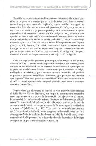 BASES FISIOLÓGICAS GENERALES Y SU APLICACIÓN AL DEPORTE DE ORIENTACIÓN
También sería conveniente explicar queno se consumirá la mismacan-
tidad de oxígeno en la carrera queen otros deportes como la natación oel
remo. A mayor masa muscular implicada, mayor cantidad de oxígeno se
consumirá. Esto sí es normalmente así,pero también influyen otros facto-
res como si setraslada elpropio cuerpo ohayotros elementos o seprogresa
en medios acuáticos como la natación. En cualquier caso, los deportistas
que danun mayor índice deVO2max en lasmediciones realizadas en varios
deportes de resistencia sonlosesquiadores de fondo. Lascarreras de larga
distancia siguen enla lista y la orientación también aparece enesos lugares
(Shephard, R.J., Astrand, P.O., 1996). Para orientarnos unpoco conlos va-
lores, podemos afirmar que los deportistas muyentrenados en resistencia
pueden llegar a tener un VO2 max por encima de 80 ml/kg/min. Los poco
entrenados o sedentarios pueden estar pordebajo de 50 ml/kg/min.
Con esta explicación podemos pensar que quien tenga un índice muy
elevado deVO2 max tendrá mucha capacidad aeróbica y,porlotanto, podrá
desarrollar una velocidad alta en carreras de resistencia. En principio así
es, pero vana influir otros factores. Hemos visto queel consumo deoxíge-
no llegaba a unmáximo y quesi aumentábamos la intensidad del ejercicio
se pasaba a procesos anaeróbicos. Entonces, ¿qué pasa con un corredor 27
que "aguante" bien esos procesos anaeróbicos? En el caso de coincidir en
el VO2 max podrá aguantar mástiempo el ejercicio. Aquí entra el concepto
de umbral anaeróbico.
Hemos visto queal ponerse en marcha las vías anaeróbicas se produce
el ácido láctico. Éste es limitante, por lo que su acumulación progresiva
en el organismo va a provocar la interrupción del ejercicio o, al menos,
la intensidad de realización del mismo. Sepuede definir entonces el UaN
como "la intensidad del esfuerzo o de trabajo por encima de la cual la
acumulación de lactato en sangre aumenta de forma exagerada haciéndose
exponencial" (Meléndez, A., 1995).Y, ¿apartir de quémedida se produce
esto? Lacantidad de ácido láctico en sangre semide enmilimoles porlitro
de sangre (mM/1). Se suele hablar deunacantidad de 4 mM/1 como térmi-
no medio de UaN, pero esto va a depender de cada deportista y habrá que
averiguar supropia curva de lactato (Gráfico 2):
Consejo Superior de Deportes. Serie ICd, n° 49, 2008
 