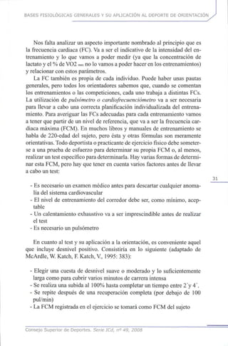 BASES FISIOLÓGICAS GENERALES Y SU APLICACIÓN AL DEPORTE DE ORIENTACIÓN
Nos falta analizar un aspecto importante nombrado al principio quees
la frecuencia cardiaca (FC). Vaa ser el indicativo de la intensidad delen-
trenamiento y lo que vamos a poder medir (ya que la concentración de
lactato y el %deVO2 max no lovamos apoder hacer en los entrenamientos)
y relacionar conestos parámetros.
La FC también es propia de cada individuo. Puede haber unas pautas
generales, pero todos los orientadores sabemos que,cuando se comentan
los entrenamientos o las competiciones, cada unotrabaja a distintasFCs.
La utilización depulsómetro o cardiofrecuenciómetro va a ser necesaria
para llevar a cabo una correcta planificación individualizada del entrena-
miento. Para averiguar las FCsadecuadas para cada entrenamiento vamos
a tener quepartir de un nivel de referencia, queva a ser la frecuencia car-
diaca máxima (FCM). En muchos libros y manuales de entrenamiento se
habla de 220-edad del sujeto, pero ésta y otras fórmulas son meramente
orientativas. Todo deportista opracticante deejercicio físico debe someter-
se a una prueba de esfuerzo para determinar su propia FCMo, al menos,
realizar untest específico para determinarla. Hay varias formas dedetermi-
nar esta FCM, pero hayquetener en cuenta varios factores antes de llevar
a cabo un test:
31
- Esnecesario un examen médico antes para descartar cualquier anoma-
lía del sistema cardiovascular
- El nivel de entrenamiento del corredor debe ser, como mínimo, acep-
table
- Un calentamiento exhaustivo va a ser imprescindible antes de realizar
el test
- Esnecesario un pulsómetro
En cuanto al test y su aplicación a la orientación, es conveniente aquel
que incluye desnivel positivo. Consistiría en lo siguiente (adaptado de
McArdle, W.Katch, F.Katch, V, 1995: 383):
- Elegir una cuesta de desnivel suave o moderado y lo suficientemente
larga como para cubrir varios minutos de carrera intensa
- Serealiza unasubida al 100% hasta completar un tiempo entre 2'y4'.
- Se repite después de una recuperación completa (por debajo de 100
pul/min)
- LaFCM registrada en el ejercicio setomará como FCMdel sujeto
Consejo Superior de Deportes. Señe ICd, n° 49, 2008
 