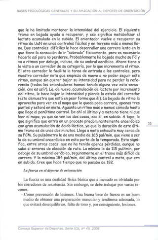 BASES FISIOLÓGICAS GENERALES Y SU APLICACIÓN AL DEPORTE DE ORIENTACIÓN
que le ha limitado mantener la intensidad del ejercicio. El siguiente
tramo en bajada ayuda a recuperar, y eso significa metabolizar el
lactato acumulado en la subida. El orientador vuelve a recuperar su
ritmo de UaN en unos controles fáciles y en terreno más o menos lla-
no. Dos controles difíciles le hace desarrollar una carrera lenta en la
que tiene la sensación de ir "sobrado" físicamente, pero es necesario
hacerlo asípara no perderse. Probablemente ha bajado mucho su ?C y
va a ritmos por debajo, incluso, de su umbral aeróbico. Ahora tiene a
la vista a un corredor de su categoría, por lo que incrementa el ritmo.
El otro corredor le facilita la tarea de entrada a los controles, pero
nuestro corredor nota que empieza de nuevo a no poder seguir este
ritmo, aunque sin querer bajar su intensidad para no perder la refe-
rencia (todos los orientadores hemos tenido alguna vez esta sensa-
ción, ¿no es as¡?). La, de nuevo, acumulación de lactato por incremento
del ritmo, le hace bajar la intensidad y pierde la estela del corredor
(esto demuestra que está en peor forma que él). La bajada de ritmo la
aprovecha para ver en el mapa que le queda poca carrera, apenas tres
puntos y estará en meta. Aguanta un ritmo más o menos cómodo hasta
que llega al penúltimo control, be ahí al último y a meta no tiene ni que
leer el mapa, ya que se ven las dos cosas, esosí, en subida. A tope, lo
que significa que entra en un proceso predominantemente anaeróbico
con gran acumulación de ácido láctico, ya que la duración de este últi-
mo tramo es de unos dos minutos. Llega a meta exhausto muy cerca de
su FCM. Su pulsómetro le da una media de 165 pul/min, que viene aser
la de su umbral anaeróbico en esta parte de la temporada. Esto signi-
fica, entre otras cosas,que no ha tenido apenas pérdidas, aunque no
sabe si errores de elección de ruta. La mínima le da 115 pul/min, por
debajo de su umbral aeróbico, seguramente en el tramo más difícil de
carrera. Y la máxima 184 pul/min, del último control a meta, que era
en subida. Cree que hace tiempo que no pasaba de 182.
La fuerza en el deporte de orientación
La fuerza es una cualidad física básica que a menudo es olvidada por
los corredores de resistencia. Sin embargo, se debe trabajar por varias ra-
zones:
- Como prevención de lesiones. Una buena base de fuerza es un buen
medio de obtener una preparación muscular y tendinosa adecuada, lo
que evitará desequilibrios, falta de tono y, por consiguiente, lesiones.
Consejo Superior de Deportes. Serie ICd, n° 49, 2008
 