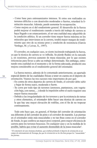 BASES FISIOLÓGICAS GENERALES Y SU APLICACIÓN AL DEPORTE DE ORIENTACIÓN
- Como base para entrenamientos intensos. Si estos son realizados en
terrenos difíciles o con desniveles moderados o fuertes, retardará la li-
mitación muscular. Además, puede aumentar la recuperación.
- Como mejora en sí del rendimiento general. El desarrollo de la fuerza
podrá mejorar el rendimiento cuando a través del trabajo de carrera se
haya llegado a un estancamiento, al ser una cualidad muy adquirible de
la condición atlética. Si un corredor tiene mayor fuerza máxima en los
músculos que intervienen en la carrera, tendrá mayor margen de rendi-
miento que otro de su mismo peso y condición de resistencia (García
Verdugo, M. y Leivar, X., 1997).
El corredor, en cualquier caso, se siente incómodo trabajando la fuerza,
ya que la técnica de carrera se ve influida. Se pierde fluidez en la zancada
y, en ocasiones, provoca aumento de masa muscular, por lo que existen
reticencias para llevar a cabo un trabajo determinado. Sin embargo, entre-
nando esta cualidad en el momento y de la forma adecuada, producirá una
mejora considerable en el rendimiento general del orientador.
La fuerza merece, además de lo comentado anteriormente, un apartado
34 especial dentro de las cualidades físicas a tener en cuenta en el deporte de
orientación. Veamos las tres razones más importantes de por qué:
- En contra de otros deportes de carrera de fondo, el corredor debe subir
y bajar de forma suave, moderada o fuerte.
- Se corre por todo tipo de terrenos (arenosos, pantanosos, con vegeta-
ción baja, con ramas,...) donde la impulsión sobre el suelo requiere una
mayor fuerza muscular
- Debido a las irregularidades de los terrenos y por la existencia de ramas
y otros elementos, el orientador debe hacer una técnica de carrera en
la que hay una mayor elevación de rodillas, con el fin de no tropezar
continuamente.
Todo esto hace que, en general, el biotipo del corredor de orientación
sea diferente al del corredor de pista o al corredor de maratón. Las piernas
en el orientador están más musculadas y no tan finas como en el corredor
de fondo, lo que conlleva un mayor peso corporal, pero mayor eficiencia de
carrera para los terrenos boscosos. En cualquier caso y en la medida de lo
EPsibJeiJiaJtóajgueMey^ muscular1
.
' El comentario de unos keniatasfondistas, que estaban probando el deporte de orientación en un
campo de entrenamiento de Noruega,fue que la orientación no les iba bien porque les "ensanchaba"
las piernas.
Consejo Superior de Deportes. Serie ICd, n° 49, 2008
 