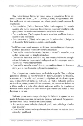 BASES FISIOLÓGICAS GENERALES Y SU APLICACIÓN AL DEPORTE DE ORIENTACIÓN
Hay varios tipos de fuerza, los cuales vamos a comentar de forma ge-
neral (Alvarez delVillar, C, 1987)(Weinek, J, 1988). Luego vamos a ana-
lizar cuáles son los másadecuados para el entrenamiento del corredor de
orientación:
- Fuerza máxima (FMax): llamamos FMax, desde un punto de vista di-
námico, a la mayor capacidad decontracción muscular voluntaria enla
ejecución de unmovimiento contra unaresistencia máxima
- Fuerza velocidad (FVel): supone lamayor velocidad posible enla supe-
ración de unaresistencia
- Fuerza resistencia (FRes): es la capacidad de resistencia a la fatiga en
el desarrollo de la fuerza conduración prolongada
También esconveniente conocer lostipos decontracción muscularesque
podemos desarrollar connuestro sistema muscular:
- Contracción muscular isométrica: hayuna contracción muscular, pero
no hayvariación en los ángulos articulares
- Contracción muscular isotónica: hay una contracción con un encogi-
miento delmúsculo (concéntrica) oalargamiento delmismo porun me-
canismo de retención (excéntrica)
- Contracción muscular auxotónica: esunacombinación de lasdosante- 35
riores y es la másfrecuente en losgestos deportivos.
Para el deporte de orientación se puede deducir que la FRes es el tipo
que másse adecúa a las características del deporte. En cierto modo así es,
pero como se comentaba en el punto tres delprimer párrafo de este apar-
tado, es importante el trabajo de la FMax. La FVel es trabajada también
por fondistas ya que,en muchísimas ocasiones, las carreras se definen en
la última vuelta a la pista o los últimos metros en asfalto. En orientación
daremos menos importancia a este aspecto porno tener casi nunca al rival
directo en la carrera.
Podemos pensar entonces que el trabajo de FMax va a suponer unau-
mento de lamasa muscular, pero esto notiene porquéserasí. Para aumen-
tar este tipo de fuerza tenemos tres componentes:
- Sección transversal del músculo (aquí, por lo tanto, sí influye el volu-
men muscular)
- Coordinación intramuscular (esla coordinación entre losnervios de un
músculo y susfibras)
Consejo Superior de Deportes. Serie ICd, n° 49, 2008
 