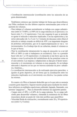 BASES FISIOLÓGICAS GENERALES Y SU APLICACIÓN AL DEPORTE DE ORIENTACIÓN
- Coordinación intermuscular (coordinación entre losmúsculos de un
gesto determinado)
Tendríamos entonces que intentar trabajar deforma que desarrollemos
esa FMax mediante losdosúltimos aspectos mencionados para evitar el
aumento devolumen.
- Para trabajar el volumen normalmente setrabaja con cargas submáxi-
mas (entre el 75/80% y el90%delacarga máxima enelejercicio) yse
hacen entre 5 y 12repeticiones. Con este esquema lo quese pretende
es agotar elmúsculo o músculos implicados. Conlas repeticiones y las
series adecuadas (de 3 a 5 con 3 a 5 minutos dedescanso entre ellas) el
músculo setrabaja creando undéficit deATP y unimportante desgaste
de proteínas estructurales, que en la supercompensación sevan a ver
incrementados. Eseltrabajo tipo deunculturista, donde elvolumen es
lo que sebusca.
- Para la coordinación intramuscular la carga de ejecución va a ser del
90% al 100%(o más si trabajamos en excéntrico). Esto va a permitir
hacer sólo de 1a 3/4repeticiones y la duración estan breve que no da
tiempo a crear la activación delmetabolismo delas proteínas como en
_36__ el caso anterior. Lasmejoras y adaptaciones sedanpor el factor neuro-
muscular y el crecimiento envolumen es muypequeño. Esun trabajo
adecuado a deportes enlosque nointeresa aumentar depeso: saltado-
res, fondistas,...
- Lacoordinación intermuscular sedarealizando ejercicios parecidos o
iguales al gesto deportivo, de tal forma quela coordinación entre los
músculos implicados enel movimiento seaefectiva. Las pautas serían
las mismas.
En cuanto a laFRes esbastante deducible queesloquemásse asemeja
a nuestro gesto deportivo. Superar nuestro propio peso mediante los miem-
bros inferiores enmúltiples repeticiones subiendo, bajando, llaneando, con
terrenos "pegajosos",... Para sudesarrollo tenemos lassiguientes pautas:
- Cargas entre el 40%y el 60%de la carga máxima. Noes carga sufi-
ciente para desarrollar volumen y demanda la resistencia de las fibras
musculares desde unpunto devista másaeróbico que anaeróbico
- Velocidad fluida derealización y normalmente entre 20y 30repeticio-
nes (entre 4 y 8 series)
Consejo Superior de Deportes. Serie ICd, n° 49, 2008
 
