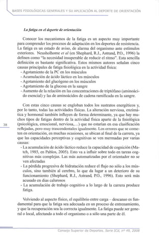 BASES FISIOLÓGICAS GENERALES Y SU APLICACIÓN AL DEPORTE DE ORIENTACIÓN
La fatiga en el deporte de orientación
Conocer los mecanismos de la fatiga es un aspecto muy importante
para comprender los procesos de adaptación en los deportes de resistencia.
La fatiga es un estado de aviso, de alarma del organismo ante estímulos
exteriores. Neusholhome et al (en Shephard, R.J., Astrand, P.O., 1996) la
definen como "la necesidad insuperable de reducir el ritmo". Esta sencilla
definición es bastante significativa. Estos mismos autores señalan cinco
causas principales de fatiga fisiológica en la actividad física:
- Agotamiento de la PC en los músculos
- Acumulación de ácido láctico en los músculos
- Agotamiento del glucógeno en los músculos
- Agotamiento de la glucosa en la sangre
- Aumento de la relación en las concentraciones de triptófano (aminoáci-
do esencial) y las de aminoácidos de cadena ramificada en la sangre.
Con estas cinco causas se engloban todos los sustratos energéticos y,
por lo tanto, todas las actividades físicas. La alteración nerviosa, enzimá-
tica y hormonal también influyen de forma determinante, ya que hay mu-
chos tipos de fatigas dentro de la actividad física aparte de la fisiológica
38 (psicológica, emocional, nerviosa,...) que no estarían en esa clasificación
reflejadas, pero muy trascendentales igualmente. Los errores que se come-
ten en orientación, en muchas ocasiones, se ubican al final de la carrera, ya
que las capacidades perceptivas y cognitivas se ven mermadas por varias
causas:
- La acumulación de ácido láctico reduce la capacidad de cognición (Ma-
tch, 1985, en Pablos, 2005). Esto va a influir sobre todo en tareas cog-
nitivas más complejas. Las más automatizadas por el orientador no se
ven afectadas
- La pérdida progresiva de hidratación reduce el flujo no sólo a los mús-
culos, sino también al cerebro, lo que da lugar a un deterioro de su
funcionamiento (Shephard, R.J., Astrand, P.O., 1996). Esto será más
acusado en dias calurosos
- La acumulación de trabajo cognitivo a lo largo de la carrera produce
fatiga.
Volviendo al aspecto físico, el equilibrio entre carga - descanso es fun-
damental para que la fatiga sea adecuada en un proceso de entrenamiento,
y que la recuperación sea la correcta igualmente. La fatiga puede ser gene-
ral o local, afectando a todo el organismo o a sólo una parte de él.
Consejo Superior de Deportes. Serie ICd, n° 49, 2008
 