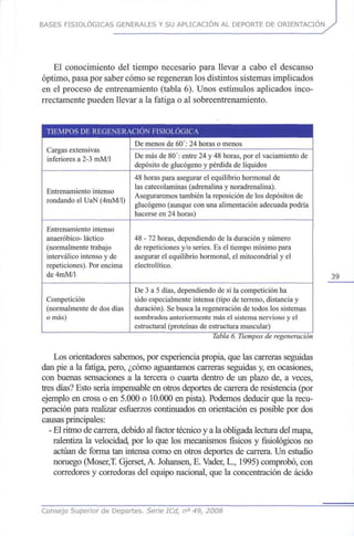BASES FISIOLÓGICAS GENERALES Y SU APLICACIÓN AL DEPORTE DE ORIENTACIÓN
El conocimiento del tiempo necesario para llevar a cabo el descanso
óptimo, pasa por saber cómo se regeneran los distintos sistemas implicados
en el proceso de entrenamiento (tabla 6). Unos estímulos aplicados inco-
rrectamente pueden llevar a la fatiga o al sobreentrenamiento.
TIEMPOS DE REGENERACIÓN FISIOLÓGICA
Cargas extensivas
inferiores a 2-3 mM/1
Entrenamiento intenso
rondando el UaN (4mM/l)
Entrenamiento intenso
anaeróbico- láctico
(normalmente trabajo
interválico intenso yde
repeticiones). Porencima
de 4mM/l
Competición
(normalmente de dosdías
omás)
De menos de 60':24 horas o menos
De másde 80':entre 24 y 48 horas, por el vaciamiento de
depósito de glucógeno y pérdida de líquidos
48 horas para asegurar el equilibrio hormonal de
las catecolaminas (adrenalina y noradrenalina).
Aseguraremos también la reposición de los depósitos de
glucógeno (aunque conunaalimentación adecuada podría
hacerse en 24 horas)
48 - 72 horas, dependiendo de la duración y número
de repeticiones y/o series. Es el tiempo mínimo para
asegurar el equilibrio hormonal, el mitocondrial yel
electrolítico.
De 3 a 5 días, dependiendo de si la competición ha
sido especialmente intensa (tipo de terreno, distancia y
duración). Sebusca la regeneración de todos los sistemas
nombrados anteriormente másel sistema nervioso yel
estructural (proteínas de estructura muscular)
Tabla6.Tiempos deregeneración
Los orientadores sabemos, por experiencia propia, que las carreras seguidas
dan pie a la fatiga, pero, ¿cómo aguantamos carreras seguidas y, en ocasiones,
con buenas sensaciones a la tercera o cuarta dentro de un plazo de, a veces,
tres días? Esto sería impensable en otros deportes de carrera de resistencia (por
ejemplo en cross o en 5.000 o 10.000 en pista). Podemos deducir que la recu-
peración para realizar esfuerzos continuados en orientación es posible pordos
causas principales:
- El ritmo de carrera, debido al factor técnico y a la obligada lectura del mapa,
ralentiza la velocidad, por lo que los mecanismos físicos y fisiológicos no
actúan de forma tan intensa como en otros deportes de carrera. Un estudio
noruego (Moser,T. Gjerset, A. Johansen, E.Vader, L., 1995)comprobó, con
corredores y corredoras del equipo nacional, que la concentración de ácido
39
Consejo Superior de Deportes. Serie ICd, n° 49, 2008
 