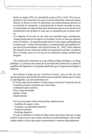 BASES FISIOLÓGICAS GENERALES Y SU APLICACIÓN AL DEPORTE DE ORIENTACIÓN
láctico en sangre (39%), la velocidad de carrera (14%) y la FC (3%) son su-
periores en una carrera de cross que en una de orientación. Estos porcentajes
mayores se dieron al correr los deportistas una misma distancia, primero en
un recorrido de orientación y posteriormente el mismo recorrido en cross.
Los porcentajes son algo puntual, pero demuestran que esos tres factores son
normalmente más elevados en cross que en orientación por el mismo terre-
no.
- Los impactos de los pies no son sobre una superficie dura, normalmente.
Aunque pueda parecer un aspecto no limitante, en esto se basa que deportes
como el ciclismo y la natación puedan dar de sí más cargas continuadas que
la carrera a pie. La absorción de golpes y el mantenimiento del equilibrio exi-
gen más de la musculatura y del corazón (Sisson, M., 1992). Todos sabemos
que después de una carrera por asfalto la recuperación muscular y tendinosa
lleva su tiempo, pero no es el caso de la orientación, aunque también haya
desgaste.
Otra clasificación importante es la que define la fatiga fisiológica y la fatiga
patológica. La primera sería propia de la actividad física dentro de un estado de
equilibrio del organismo y la segunda significaría que el organismo ha llegado a
enfermar.
40
Para detectar la fatiga hay que "escuchar al cuerpo", pero no sólo eso, sino
que hay que hacer unas mediciones básicas que nos pueden indicar que el cuerpo
se está fatigando. Las más importantes son:
- FC basal, nada más levantarnos. Si ésta está por encima de 10 pul/min más de
lo normal, podemos sospechar que existe fatiga.
- Calidad del sueño nocturno
- Peso, si baja demasiado
-Apetito, si baja
- Estado anímico
En el caso de poder realizar otras pruebas optaríamos por:
- Analíticas de sangre y orina
- Consulta a un especialista deportivo
- Prueba de esfuerzo
- Psicólogo deportivo
El caso es identificar el estado de fatiga cuanto antes para evitar que se haga
crónica. Si esto ocurre y,por lo tanto, tenemos un cuadro patológico, será el espe-
cialista médico el único que puede recomendarnos y tratarnos adecuadamente.
Consejo Superior de Deportes. Serie ICd, n° 49, 2008
 