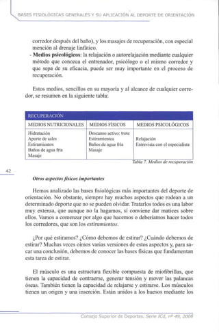 42
BASES FISIOLÓGICAS GENERALES Y SU APLICACIÓN AL DEPORTE DE ORIENTACIÓN
corredor después del baño), y los masajes de recuperación, con especial
mención al drenaje linfático.
- Medios psicológicos: la relajación o autorelajación mediante cualquier
método que conozca el entrenador, psicólogo o el mismo corredor y
que sepa de su eficacia, puede ser muy importante en el proceso de
recuperación.
Estos medios, sencillos en su mayoría y al alcance de cualquier corre-
dor, se resumen en la siguiente tabla:
RECUPERACIÓN
MEDIOS NUTRICIONALES
Hidratación
Aporte de sales
Estiramientos
Baños de agua fría
Masaje
MEDIOS FÍSICOS
Descanso activo: trote
Estiramientos
Baños de agua fría
Masaje
MEDIOS PSICOLÓGICOS
Relajación
Entrevista con el especialista
Tabla7.Medios de recuperación
Otros aspectosfísicos importantes
Hemos analizado las bases fisiológicas más importantes del deporte de
orientación. No obstante, siempre hay muchos aspectos que rodean a un
determinado deporte que no se pueden olvidar. Tratarlos todos es una labor
muy extensa, que aunque no la hagamos, sí conviene dar matices sobre
ellos. Vamos a comenzar por algo que hacemos o deberíamos hacer todos
los corredores, que son los estiramientos.
¿Por qué estiramos? ¿Cómo debemos de estirar? ¿Cuándo debemos de
estirar? Muchas veces oímos varias versiones de estos aspectos y, para sa-
car una conclusión, debemos de conocer las bases físicas que fundamentan
esta tarea de estirar.
El músculo es una estructura flexible compuesta de miofibrillas, que
tienen la capacidad de contraerse, generar tensión y mover las palancas
óseas. También tienen la capacidad de relajarse y estirarse. Los músculos
tienen un origen y una inserción. Están unidos a los huesos mediante los
Consejo Superior de Deportes. Serie ICd, n° 49, 2008
 
