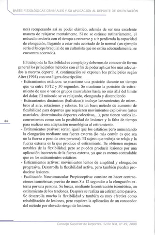 BASES FISIOLÓGICAS GENERALES Y SU APLICACIÓN AL DEPORTE DE ORIENTACIÓN
nes) recuperando así su poder elástico, además de ser una excelente
manera de relajarse mentalmente. Si no se estirase rutinariamente, el
músculo tendería coneltiempo a retraerse y a irperdiendo la capacidad
de elongación, llegando a estar másacortado de lo normal (un ejemplo
sería elbíceps braquial deunculturista quenoestira adecuadamente, se
encuentra acortado).
El trabajo dela flexibilidad escomplejo y debemos deconocer de forma
general losprincipales métodos conelfindepoder aplicar losmásadecua-
dos a nuestro deporte. A continuación se exponen los principales según
Alter (1994) conunaligera descripción:
- Estiramientos estáticos: se mantiene una posición durante un tiempo
que va entre 10/12y 30 segundos. Se mantiene la posición de estira-
miento de unoo varios grupos musculares hasta no másallá del límite
del dolor. El músculo seva relajando, elongando y distendiendo
- Estiramientos dinámicos (balísticos): incluye lanzamientos de miem-
bros al aire, rotaciones y rebotes. Es un buen método de aumento de
flexibilidad para deportes querequieren movimientos explosivos (artes
marciales, determinados deportes colectivos,...), pero tienen varios in-
44 convenientes como son la posibilidad de lesiones y la falta de tiempo
para realizar unaadaptación neurológica al estiramiento.
- Estiramientos pasivos: serían igual que los estáticos pero aumentando
la elongación mediante una fuerza externa (lo más común es quesea
un la fuerza o peso de otra persona). El sujeto quetrabaja se relaja yla
fuerza externa es la que produce el estiramiento. Se obtienen mejoras
notables de la flexibilidad, pero se pueden producir lesiones poruna
aplicación incorrecta de la fuerza externa, ya quees menos controlable
que en losestiramientos estáticos
- Estiramientos activos: movimientos lentos de amplitud y elongación
progresiva. Desarrolla la flexibilidad activa, pero también puedenpro-
ducirse lesiones.
- Facilitación Neuromuscular Propioceptiva: consiste en hacer contrac-
ciones isométricas previas de unos 8 a 12segundos a la elongación ex-
terna porunapersona. Sebusca, mediante la contracción isométrica,un
estiramiento delostendones. Después serealiza unestiramiento pasivo.
Se desarrolla mucho la flexibilidad y también es muy efectiva como
rehabilitación de lesiones, pero requiere la aplicación de un conocedor
del método porelevado riesgo de lesiones.
Consejo Superior de Deportes. Serie ICd, n° 49, 2008
 