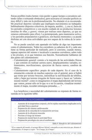 BASES FISIOLÓGICAS GENERALES Y SU APLICACIÓN AL DEPORTE DE ORIENTACIÓN
46
físicas posibles (todos hemos visto perder o ganar tiempo a corredores sal-
tando vallas o sorteando obstáculos), pero acercarse al corredor perfecto es
muy difícil y más sin la profesionalización. No obstante sí es recomenda-
ble practicar deportes variados que impliquen movimientos no trabajados
habitualmente (deportes colectivos, de raqueta, aeróbic,...), eso sí, fuera de
los periodos competitivos y con mucho cuidado de no producirse lesiones
(muchas de ellas, y graves, vienen por realizar estos deportes, ya que no
estamos entrenados para ellos). La pretemporada, para mantenerse activo,
y los periodos preparatorios o genéricos, son buenos momentos y se puede
disfrutar así con otras actividades que nos saquen de la rutina de la carre-
ra.
No se puede concluir este apartado sin hablar de algo tan importante
como el calentamiento. Todos los corredores ya sabemos de él y cada uno
tiene su forma particular de realizarlo, pero sí conviene, cuando menos,
repasar aspectos del mismo e inculcarlo a nuestros corredores, sobre todo
a los jóvenes, si es que tenemos esa función. Normalmente hablamos de
dos partes del calentamiento:
- Calentamiento general: común a la mayoría de las actividades físicas
y que consiste en realizar carrera suave, desplazamientos variados, es-
tiramientos, movilizaciones, ejercicios de fuerza suaves, cambios de
ritmo,...
- Calentamiento específico: propio de cada deporte. En el caso de la
orientación coincide en muchos aspectos con el general, pero sí habrá
que trotar por terreno boscoso, intensificar la movilización de tobillos,
subir y bajar por terreno irregular de forma suave y hacer un "calenta-
miento mental", como es imaginarnos el mapa dependiendo del terreno
que vemos, pensar sólo en lo que va a ser la carrera, visualizar mental-
mente el mapa, recordar estrategias pensadas,... 2
Los beneficios y necesidad del calentamiento se exponen de forma re-
sumida en la siguiente tabla:
BENEFICIOS DEL CALENTAMIENTO
Aumento de la temperatura corporal y de los tejidos musculares implicados en la
actividad física a practicar
Preparación del sistema cardiovascular
Aumento de la velocidad de la transmisión nerviosa
Aumento de la eficiencia muscular
Previene el riesgo de lesiones
Preparación mental hacia la actividad física
Preparación psicológica de cara al rendimiento
Tabla9. Beneficios del calentamiento
2
El ex-campeón del mundo, el noruego Bjornar Valstad, comentaba en una entrevista que, durante el
calentamiento, él siempre se repite: "lee el mapa, lee el mapa ".
Consejo Superior de Deportes. Serie ICd, n° 49, 2008
 