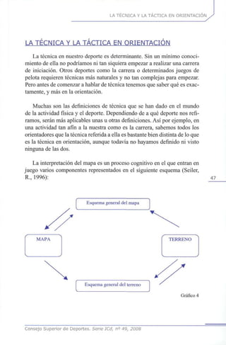 LA TÉCNICA Y LA TÁCTICA EN ORIENTACIÓN
LA TÉCNICA Y LA TÁCTICA EN ORIENTACIÓN
La técnica en nuestro deporte es determinante. Sin un mínimo conoci-
miento de ella no podríamos ni tan siquiera empezar a realizar una carrera
de iniciación. Otros deportes como la carrera o determinados juegos de
pelota requieren técnicas más naturales y no tan complejas para empezar.
Pero antes de comenzar a hablar de técnica tenemos que saber qué es exac-
tamente, y más en la orientación.
Muchas son las definiciones de técnica que se han dado en el mundo
de la actividad física y el deporte. Dependiendo de a qué deporte nos refi-
ramos, serán más aplicables unas u otras definiciones. Así por ejemplo, en
una actividad tan afín a la nuestra como es la carrera, sabemos todos los
orientadores que la técnica referida a ella es bastante bien distinta de lo que
es la técnica en orientación, aunque todavía no hayamos definido ni visto
ninguna de las dos.
La interpretación del mapa es un proceso cognitivo en el que entran en
juego varios componentes representados en el siguiente esquema (Seiler,
R., 1996): 47
Esquema general del mapa
MAPA TERRENO
Esquema general del terreno
Gráfico 4
Consejo Superior de Deportes. Serie ICd, n° 49, 2008
 